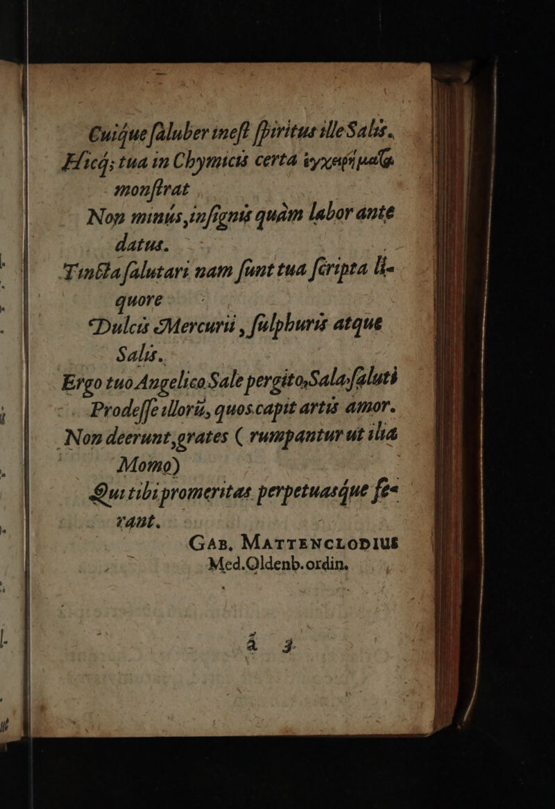 Cuique fAluber teft [prritus illeS als. Elicá; tua in Cbynuctá certa vyxapi pat monfirat Nop minus su[figntt quam labor aute datus. | TinEla falutari nat [ant tua [éripta li .. I| Hore j| Dulcis eMercurii , falpburis atque | Salis. Ergo tuo Augelico Sale pergitoSala/faluti Prodeffe uloriz, quos capit artis atmor. | Non deerunt grates ( rumpantur ut ilt . f Motno) | Qui tibi promeritas perpetuasque fee VAL, GaAs, MATTENCLODIUS Med.Oldenb. ordin.