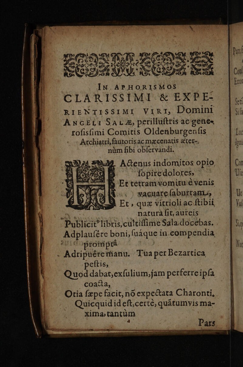 Esth mer SINN EGER A cc AS Ce 9)2 SIRVE IS CORDIA Rice | IN APHORISMOS | CLARISSIMI &amp; EXPE- RriENTISSIMI ViRI, Domini ANGEL: SALA, perilluftris ac gene« tofisfimi Comitis Oldenburgenfis Archiatri, fautorisac macenatis z'ter-. nim fibi obfervandi. 49 ACGCenus indomitos opio, od fopitedolores, B Ettetramvomitu e venis fol t vacuare faburranL;; bL Et, quz vitrioli ac ftibii natura fit, aureis poblicie libris, cultiffime Sala.docebas. iei ére boni, fuáque in. compendia rotnptá - Adripuére rfianu. Tua per Bezartica eftis, Q uod dabat; exfulium,fam perferre ipfa coada, Otia fzpc facit, nó expectata Charonti, Quicquidid eft, certe; quátumvis ma- ximatantüm Dwe