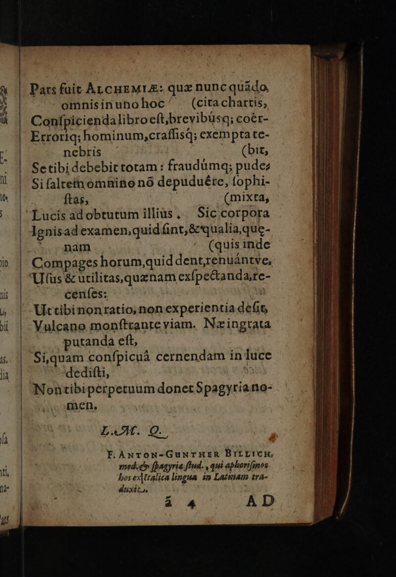 Pars fuit Anc HEMUE: quz nunc quádo omnisinunohoc .(citachartis; Confpicienda libro eft,brevibusq; coér- Erroriq; hominum,craffisq; exempta te- nebris | (bit, Setibi debebit totam : fraudümq; pudez Sifaltein omnino n8 depuduéte, tophi- ftas; ' (mixta, lgnisad examen,quid fint; &amp; qualia,que- ; nam (quis inde Compages horum,quid dent,renuántve, ceníes: ES Uttibinonratio,non experientia de(it Vulcano monftrante viam. Nazingtata putanda eft, Si,quam confpicuáa cernendam in luce dedifti, N Nontibipérpetuum donetSpagyriano- men. L.X. Q.. F.ANroN-GuwurHER BILL!Ck, med.dh (Bagyria. fud. , qui aphorifsnos bos exAMtalica lingua. $n Latinam tra- duxit,