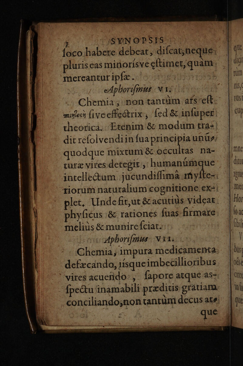 j /,SYiN OPSIS ioco habere debeat, difcat;)neque pluris eas minorísve cftimet, quam mereantur ipfa... : 45895 eAphortfmus -N Y. | Chemia; non tantüm afs cft mune ive effeótrix , fed &amp; infuper theoricà. Etenim &amp; modüm tra- dit refolvendiin fua principia unü» quodque mixtum &amp; sent cs na- curz vires detegit , humanüfaque intelle&amp;um .jucundiffima myfte-. riorum naturalium cognitione ex. plet. Unde fit;ut &amp; acütiüs videat phyficus .&amp; rationes fuas. firmare meliüs &amp; munire fciat. aphorifmin: N33. Chemia, impura medicamenta defxcando, 1ísque imbecillioribus vires acuerido: ,. fapore atque as- Ípectu inamabili przditis gratiam. conciliandojnon tantuni decus ate;