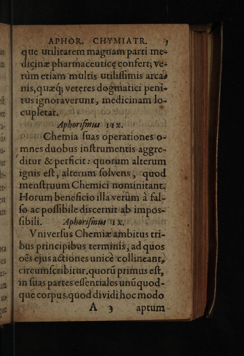 | APHOÓR, CHYMIATR, ^ que utilitatem magnam parti mes dicinz pharmaceuticé confert; ve- rüm etiam multis utiliffimis arca? nis, qua veteres dogmatici peni- tus ignoraverunt, inédicinam lo- | Horum beneficioillaverüm à fal- | fo-acpoflibilediscernit'ab impos- | hibili. ^ phborggmus ak; os |. Vniverfus Chemizaimbitus tri- | büs principibus terminis; ad quos | oés cjusactionesunice collineant, | in [uas partes effentiales unüquod- | que corpus.qdod dividihoc modo | y . aptum