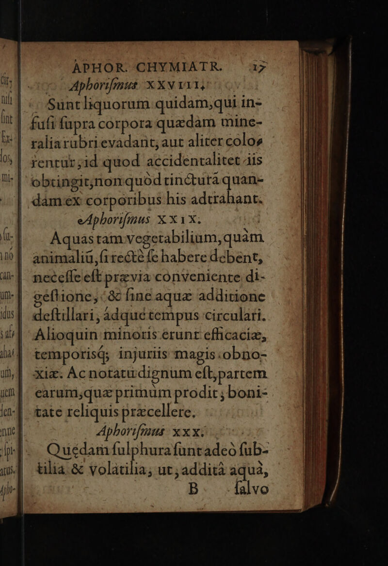 ^ apborifmus XxXv Yi, o . Suntliquorum quidam;qui in- futi fupra corpora quzdam mine- ' | fenrür;id quod accidentalitet ais '| obcingit;nonquod rin&amp;tutaquan- | dam«ex corporibus his adtrahant. —. eApborifius X. X1X; ire Aquastam vegetabilium,quàm animaliü, ft recte fe habere debent, necefle eft przvia conveniente di- geflione, ac fine aqua additione deftillari, adque tempus circulari. Alioquin minoris.erunt efficaci, temporisq; injuriis magis :obno- xiz. Acnotatu dignum eflpartem earumiqua primum prodit ; boni- tate reliquis przcellere.  Apborifius xxx£ Quédam fulphura funtadeó fub- tilia. &amp; volatilia; ut; addità aqua; | D falvo