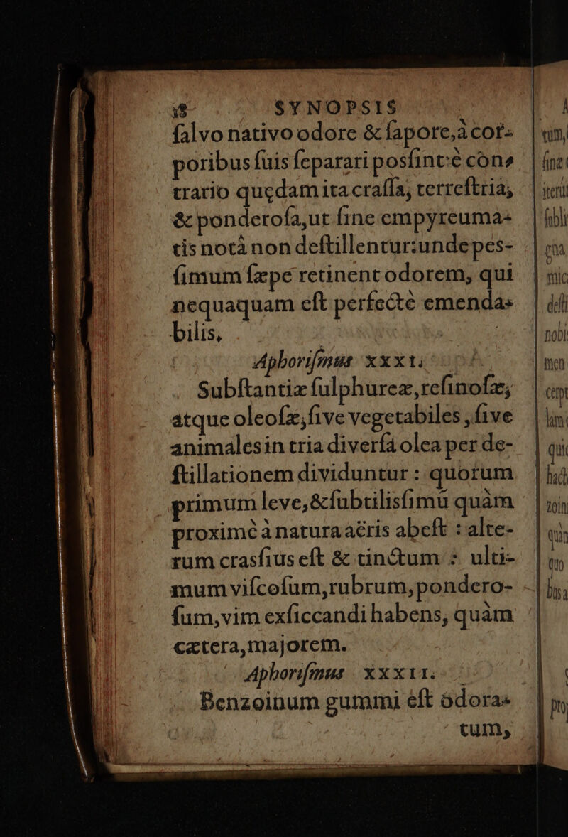 19 | SYNOPSIS falvo nativo odore &amp; fapore;a cot poribus fuis feparari posfinté con» trario qugdam ita craffa; terreftria, &amp; ponderofa,ut fine empyreuma- cis notà non dettillentur:undepes- (imum fxpe retinent odorem, qui nequaquam eft perfc&amp;té emenda. bilis, | | Apborifmsa: xxx. i085 Subítantix fulphurez,refinofz; atque oleofz;five vegetabiles , f1ve animalesin tria diverfa olea per de- ftillationem dividuntur : quorum proxime à natura aeris abeft : alte- rum crasfius eft &amp; tinctum : ulti- mum vifcefum,rubrum, pondero- fum,vim exficcandi habens; quàm catera,majoretm. Apborifgmus Xxx. . .Benzoinum gutmmi eft ódora« ta quan wem eed smi ume mo ce etg il CR cb c X I. m d