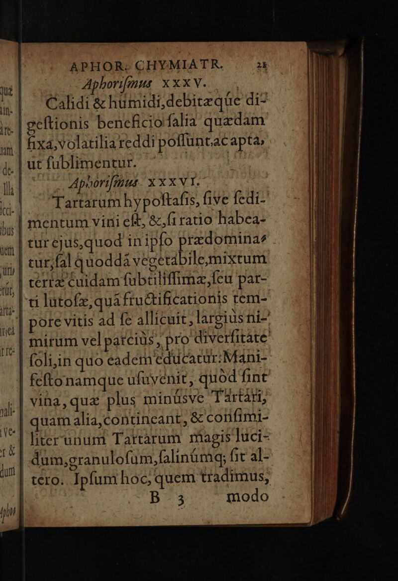 | c Aphorifgus XXXV. : Cahdi&amp; hümidi,debiteque di- geftionis beneficio falia quzdam fixa, volatiliareddi poffüuntacapta, Jjutfublimentur. ' | E | Apoori[mut XXXVI. | Tartarum hypoftafis, five fedi- | mentum vini cit, &amp;,firatio habea- | cur ejus,quod inipfo prazdomina^ | .] curjfal quoddá vegetábilemixtum | tertz cuidam fubtiliffimz,fcu par- ti lutofz, qua fru&amp;tificauonis tem- pore vitis ad fe allicuit; largius ni- ,,]mirum vel patciüs, pro diverfitáte | foli;in quo eadem'educacur:Mani- | feftonamque ufuvenit, quód fint | vina, qua plus minüsve Tartari, | quam alia,contineant, &amp; corifimi- | literunum Tartàrum rhagis luci- | dum,granulofum,falinümq; fit al- | tero. Ipfum hoc; quem tradimus, ; B.5 modo