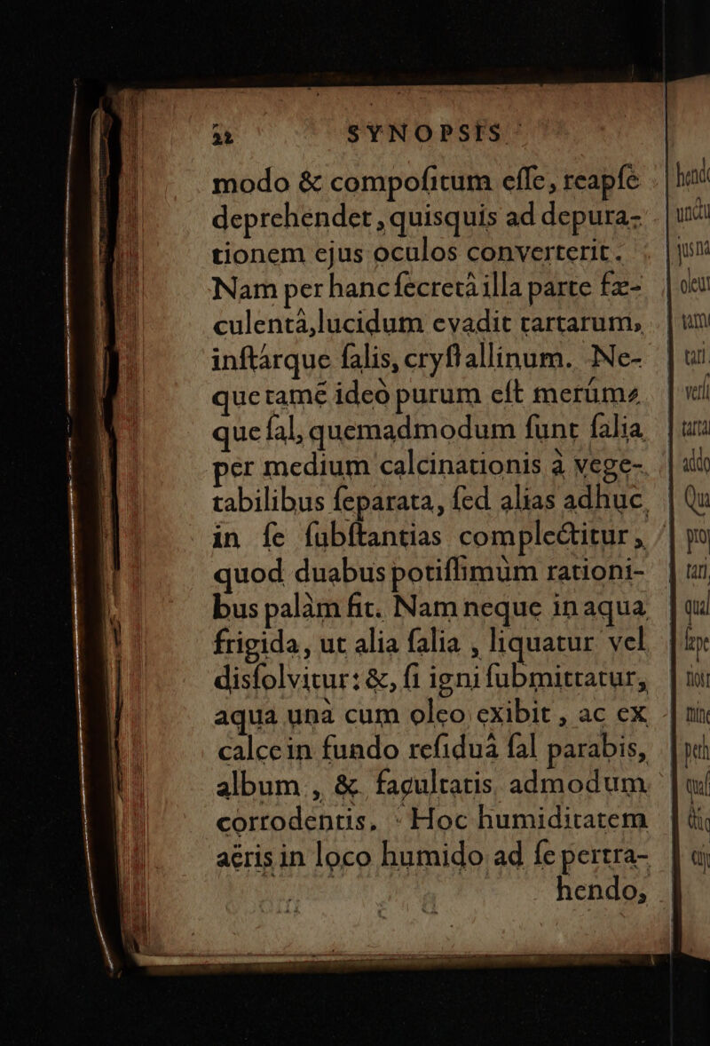 modo &amp; compofitum effe, reapfe ..| deprehendet , quisquis ad depura- | tionem ejus oculos converterit. ; |! Nam per hancfecretàilla parte fz- culentá,lucidum evadit rartarum, inftárque falis, cryflallinum. -Ne- que tame ideo purum eft tnerüm2 quc íal, quemadmodum funt falia per medium calcinationis à vege- tabilibus feparata, fed alias adhuc, | in Íe íübítantias comple&amp;itur , ^ quod duabus potiffimum rationi- bus palàm fit. Nam neque in aqua frigida, ut alia falia , liquatur vel disfolvitur: &amp;, fi ignifubmittatur, | aqua unà cum olco exibit , ac ex - calcein fundo refiduà fal parabis, | album , &amp;. facultatis. admodum | corrodentis, * Hoc humiditatem aeris in loco humido ad fe pertra- hendo, |