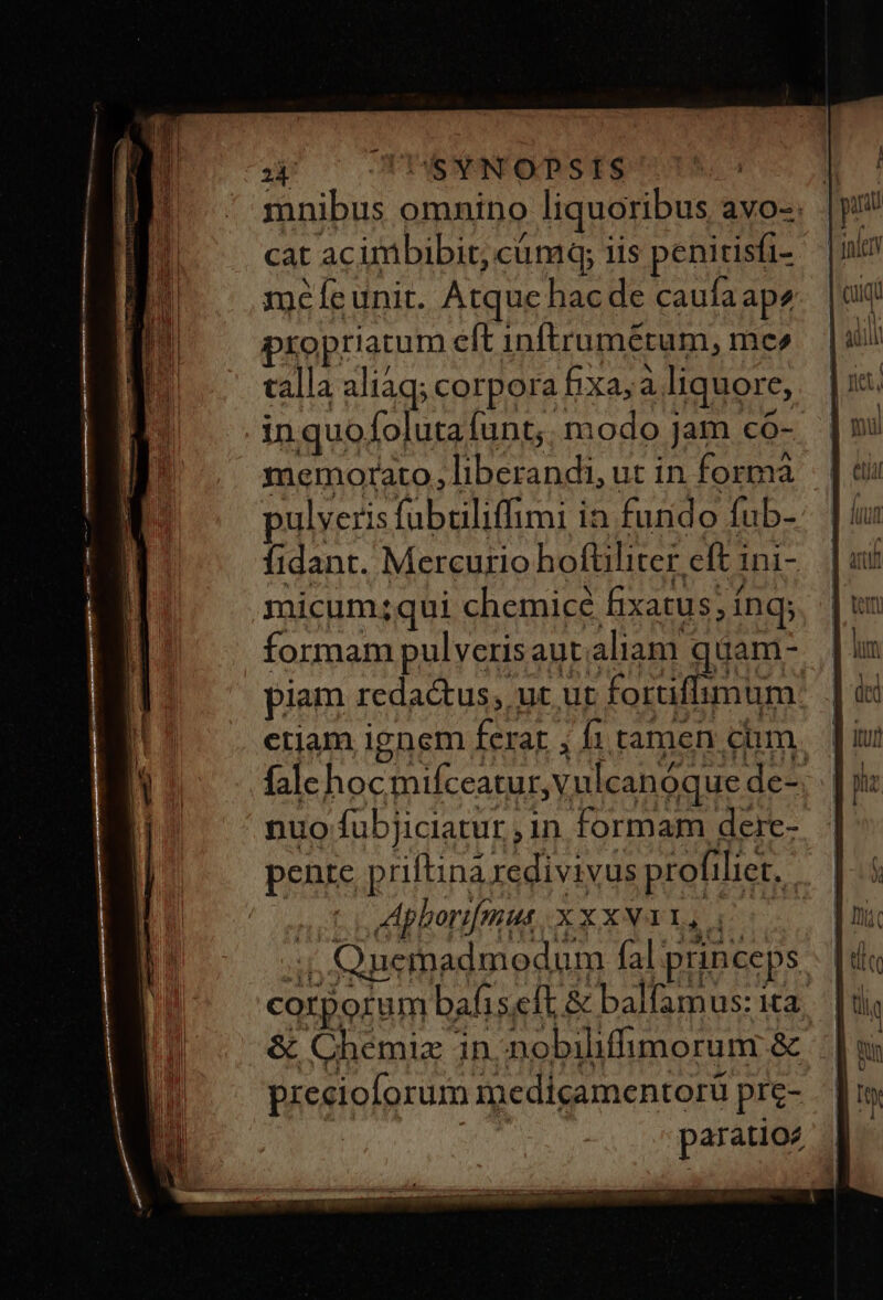 ut) c GODESNMNFODSTS cat acimbibit, cümq; iis penitisfi- meÍfeunit. Atque hacde caufa ape propriatum eft inftrumétum, mer talla aliaq; corpora bxa;à liquore, .inquofolutafunt;. modo jam co- memorato, liberandi, ut in forma pulveris fabtiliffimi in furido fub- fidant. Mercurio hoftiliter eft 1ni- micum;qui chemicé fixatus; ínq; piam redadt us, ut ut forffimum eriam ignem ferar , f1 tamen cim fale hoc mifceatur, vul pente p riftina redivi Vus profiliet, | Aphorifrmus X x xNAY, (7 l preeioforum medicamentorü pre- SUM. paratioe & Chemiz in. nobiliffimorum &