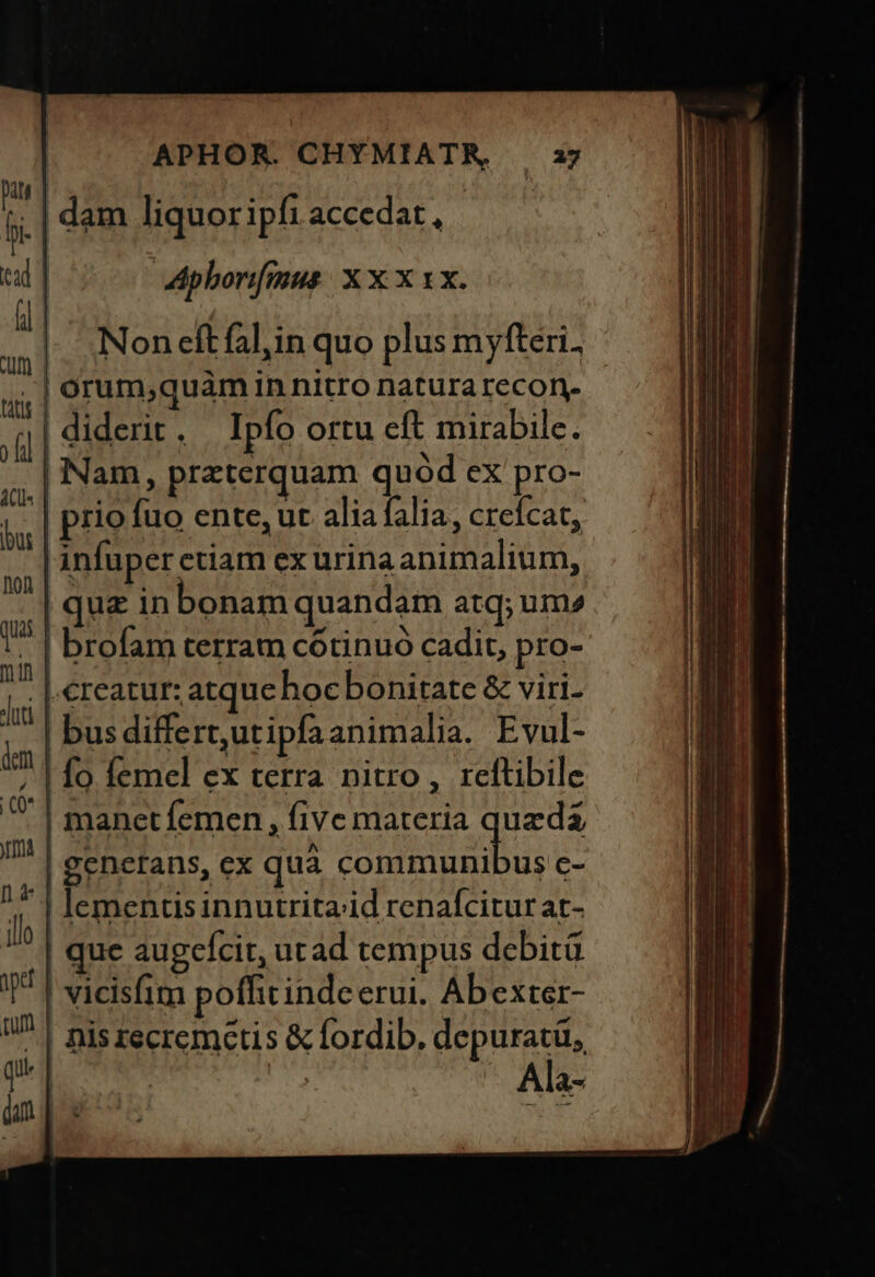 i | dam liquor ipfi accedat, a | Apborifmus. X x x xx. , | .Noneftfalin quo plus myfteri. .| orum,quaàm in nitro natura recon. Jf] diderit . Ipfo Ortu cft mirabile. | Nam, praterquam quod eX pro- 4, | prio fuo ente, ut alia falia, creícat, infuper etiam ex urina animalium, | quz in bonam quandam atq; um» . | brofam terram cótinuo cadit, pro- i | €reatur: atque hocbonitate &amp; viri- | bus differt,utipfa animalia. Evul- | fo femel ex terra nitro, rettibile ! manet femen , five materia queda | generans, ex qua pru c- | lementis innutrita;id renafcitur at- | que augcícit, utad tempus debit T | vicisfim poffitindc erui. Ab exter- | niszecremctis &amp; fordib. Doug | : Ala-