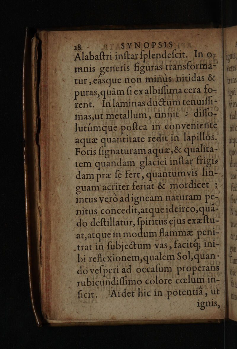3c AIASWIMQDPSISHUM | Alabaftri inftar fplendefcit. In o- mnis generis figuras cransforima- | tur casque non minus.nitidas &amp;&amp; puras,quàm (1 exalbiffuma cera os] rent. Inlaminasductum tenuiffi- imas,ut metallum, tinnit ^ diffo- | aqua quantitate redic in lapillos. | . Foris fignaturam aqua, &amp; qualita- | tem quandam glaciei inftar frigie | dam prz fe fert, quantumvis ]in-., guam acriter feriat &amp; mordicet : | nitus concedit,atque idcirco, quà- | do deftillatur, fpiritus ejus exetftu- at,atquein modum flammz peni- .trat in fubje&amp;um vas, facitq; 1ni- | bi reflcxionem,qualem Sobquan- [7 ignis, l