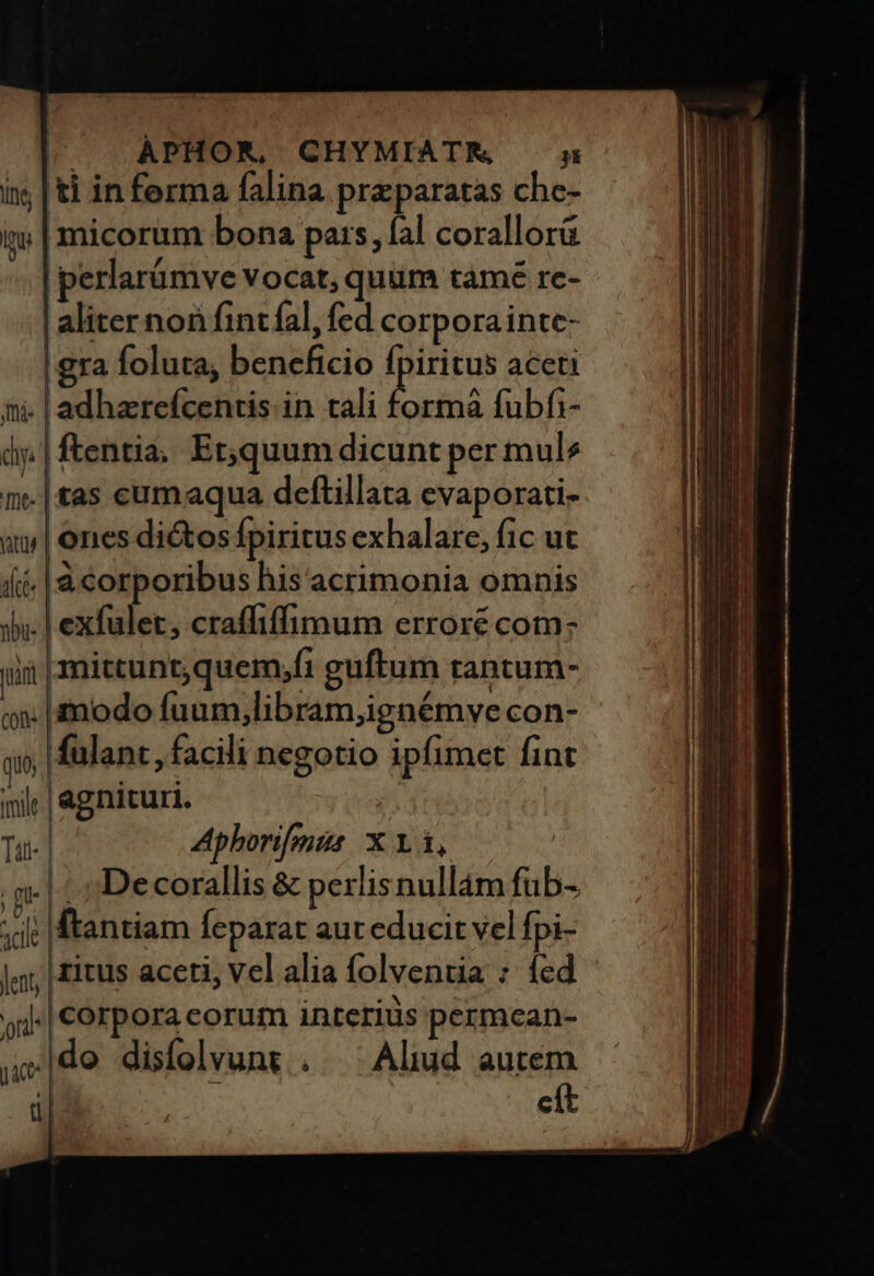 ÀPHOR, CHYMIATEM i; | ti in ferma falina praparatas che- i | micorum bona pars, fal corallorü perlarümve vocat, quum tàmé re- aliter noi fintíal, fed corporainte- gra foluta, beneficio fpiritus aceti ni. |adhzrefcentis in cali Dorm fubfi- dj. | entia, Et,quum dicunt per mule ie |tas cumaqua deftillata evaporati- qt | ones dios fpiritus exhalare, fic ut íi |à corporibus his acrimonia omnis 3». l exfulet, craffiffimum erroré com: jii | mittunt, quem,fi guftum rantum- oj. modo fuum,libram;ignémve con- i fülant, facili negotio ipfimet fint n; | agnituri. | | Tui | Aphorifis X 1.1, qu |i De corallis & perlis nullam füb- it ftantiam feparat aur educit vel fpi- jy; | fitus aceti, vel alia folventia : fed si | Corpora eorum interius permcean- do disífolvunt . ^ Aliud autem cít jc | d