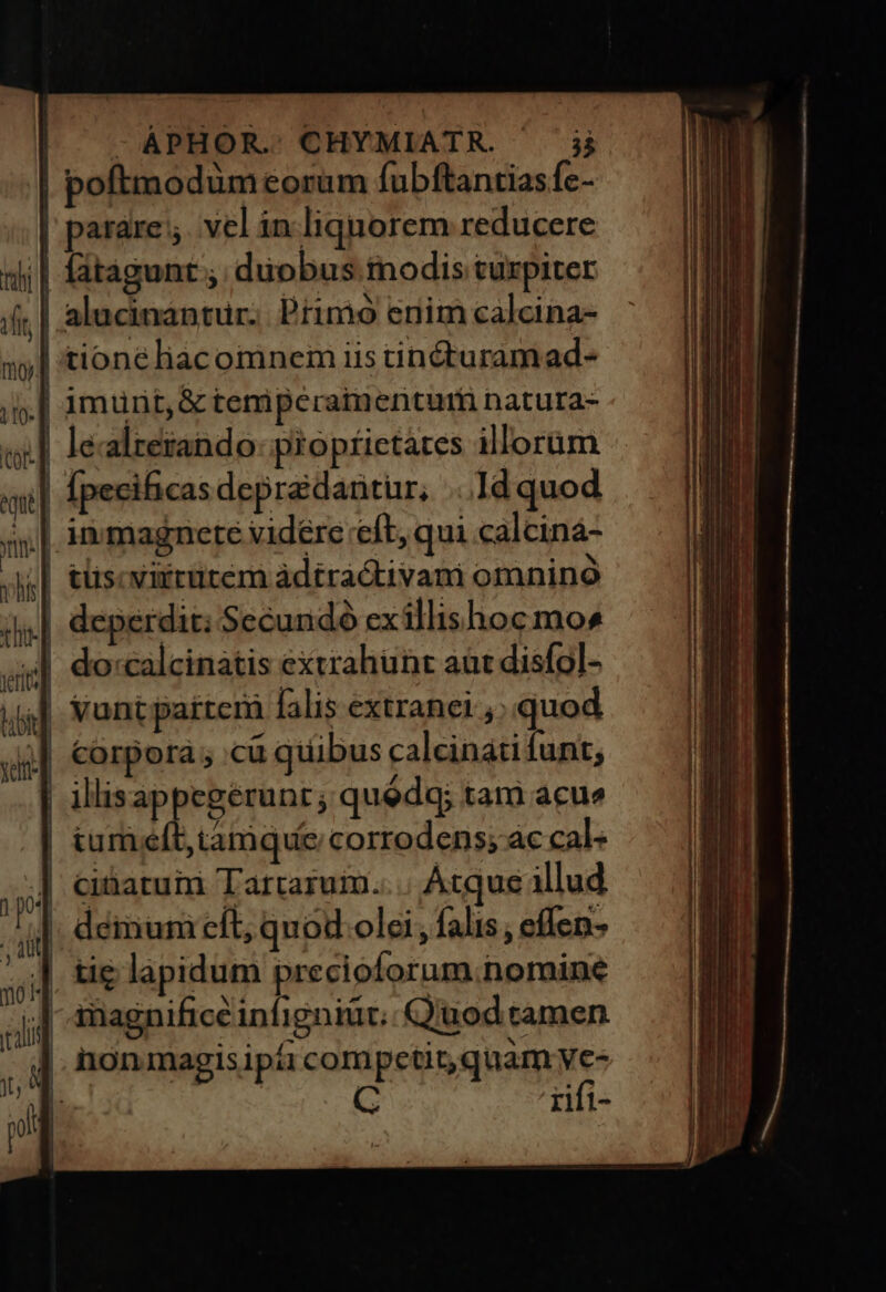 - ÀPHOR.:. CHYMIATR. 3 | poftmodum eorum fubftantiasfc- | parare; vel in liquorem reducere || fátagunt ; duobus modis turpiter | alucinantur. Primo enim calcina- | tioneéliacomnem iis tincturamad- ».| 1munt,&amp; temperaimentur natura- | lealterando- pioptietates illorum | fpecificasdepraedarnitür, ...Id quod | immagnete vidére eft, qui calcina- ,| tüscvitrütem àdtractivam omnino | deperdic: Secundó exillishoc mos 4| do:calcinatis extrahunt aat disfol- yant partem falis extranei ,; quod corpora ; cu quibus calcináti funt; illisappegerunt ; quédq; tam acu» tum eít; tamque corrodens; àc cal ] cibatuin Tartaruim.... Atque illud |. démuni cft, quod olei, falis, effen- ]. tie lapidum precioforum.nomine - Amagnificé infigniüt;: Quod tamen | non magis ipi compctir,quam Jà | Tifi-