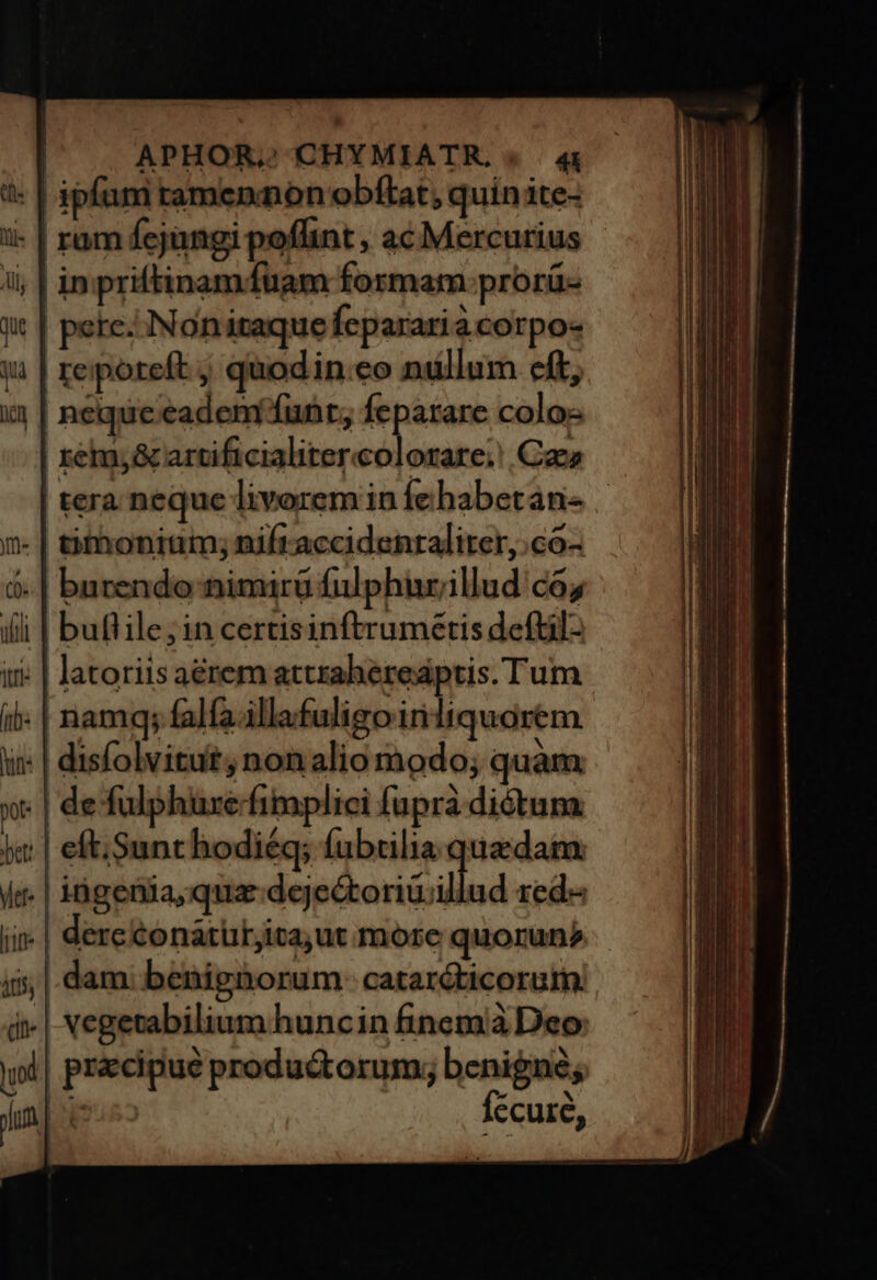 APHOR,'CHYMIATR. « . 4 - | ipfum ramennon obftat, quin ite- i- | ram fejangi poflint, ac Mercurius - in priftinamíuam formam:prorü- pere. INoniraque Ícparari àcorpo- reporeft ; quodin.eo nullum cft, neque eadem'funt; feparare colos remy&amp; artificialitercolorare;' Cae | tera neque livorem in fe habetan- tihonium; nifraccidenraliter,.co- burendo nimirü fulphurillud co; | buflile;incertisinftrumetis defül- : | latoriis aérem attrahereaptis. Tum . | namq; falfa.illafuligo irniliquorem : | disfolvitut, non alio modo; quàm ; | de fulphure-fimplici fupra diótum. ; | eft; Sunt hodiéq; fubtilia quedam. .| iigenia, qua d eckoriicil dam: benignorum- cataréticorum .| vegetabilium huncin finemià Deo Íecure,
