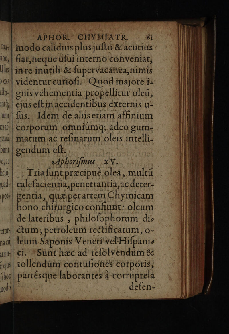 | fiat,neque ufui interno cónveniat, idc inutili &amp; fupervacátieanimis videnturcuriófi;; Quod majore i- enis vehementia propellitur oleü, ejus eftin accidentibus externis u- fus.. Idem de aliusetiam àffinium corporum omniümq; adco guti- matum ac refinarum oleis intelli- gendum eft. EE eAphorifmus XN. | . Triafuntprzcipue oleá , multü calcfacientia, penetrantia,ac deter- gentia, qug perartem Chymicam bono chitürgico confiunt: oleum de lateribus , philofophorum di &amp;um; petroleum rectificatum, o- leuri.Saponis Veneti vel'Hifpani ci. Sunt hec ad refolvendum &amp; tollendum contufiories corporis; partésque laborantes à corruptela defen-