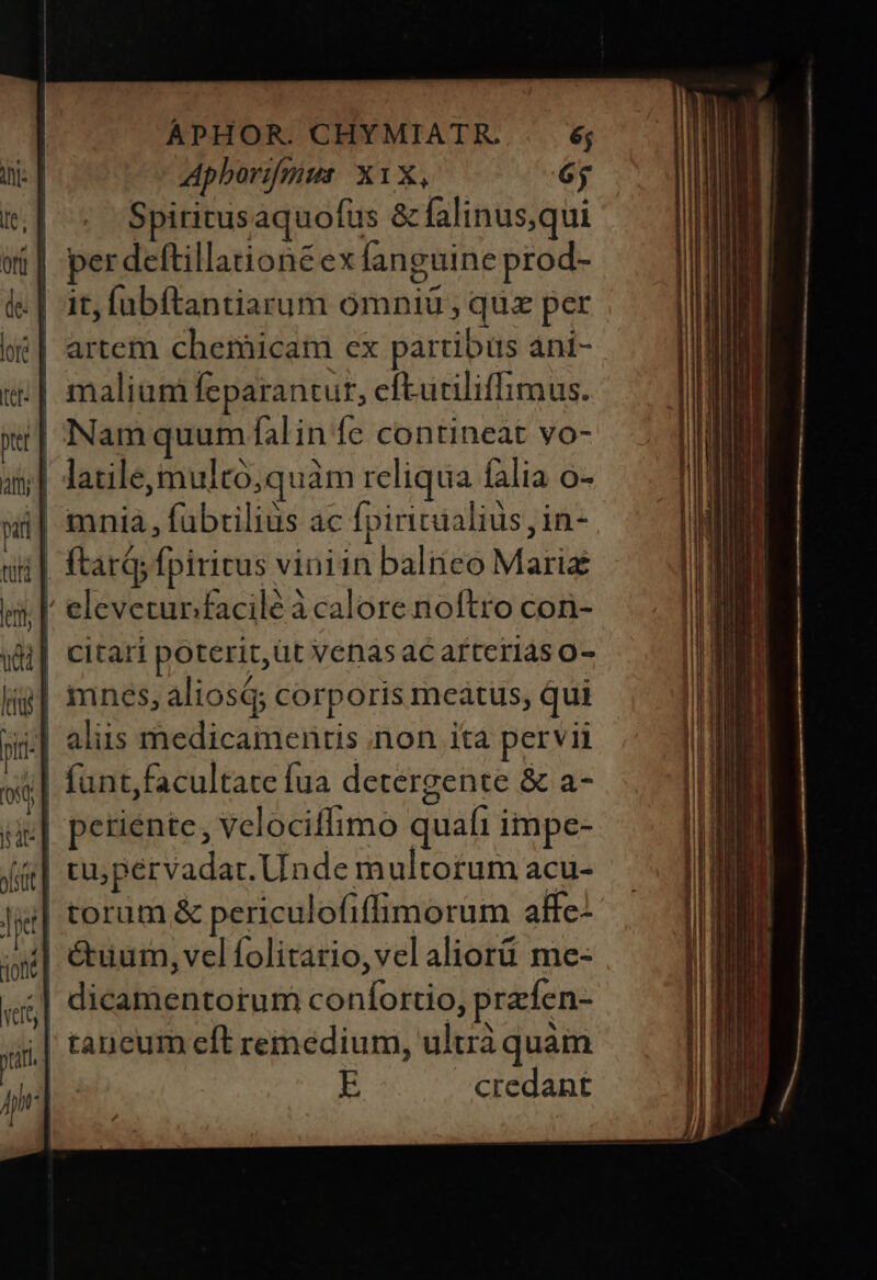 Apborifmus. X1X, 6j | Spiritusaquofus &amp; falinus,qui i| perdeftillationéexfanguine prod- | it, labftantiarum omniü ; que per | artem chemicam ex partibus áni- ;| malium Íeparantut, efEutiliffimus. Nam quum fal in fe contineat vo- ;| latile,multó,quàm reliqua falia o- i| mnia, fübrilius ac fpiricualius, in- / eleveturfacilé à calore noftro con- ;| funt,facultate fua detergente &amp; a- || petiente, velociffimo quafi impe- 4| tu5pérvadat. Unde multorum acu- torum &amp; periculofiffimorum affe- | &amp;uum, velfolitario,vel aliorü me- ;| dicamentorum confortio, prafen- tancum eft remedium, ultrà quàm E credant