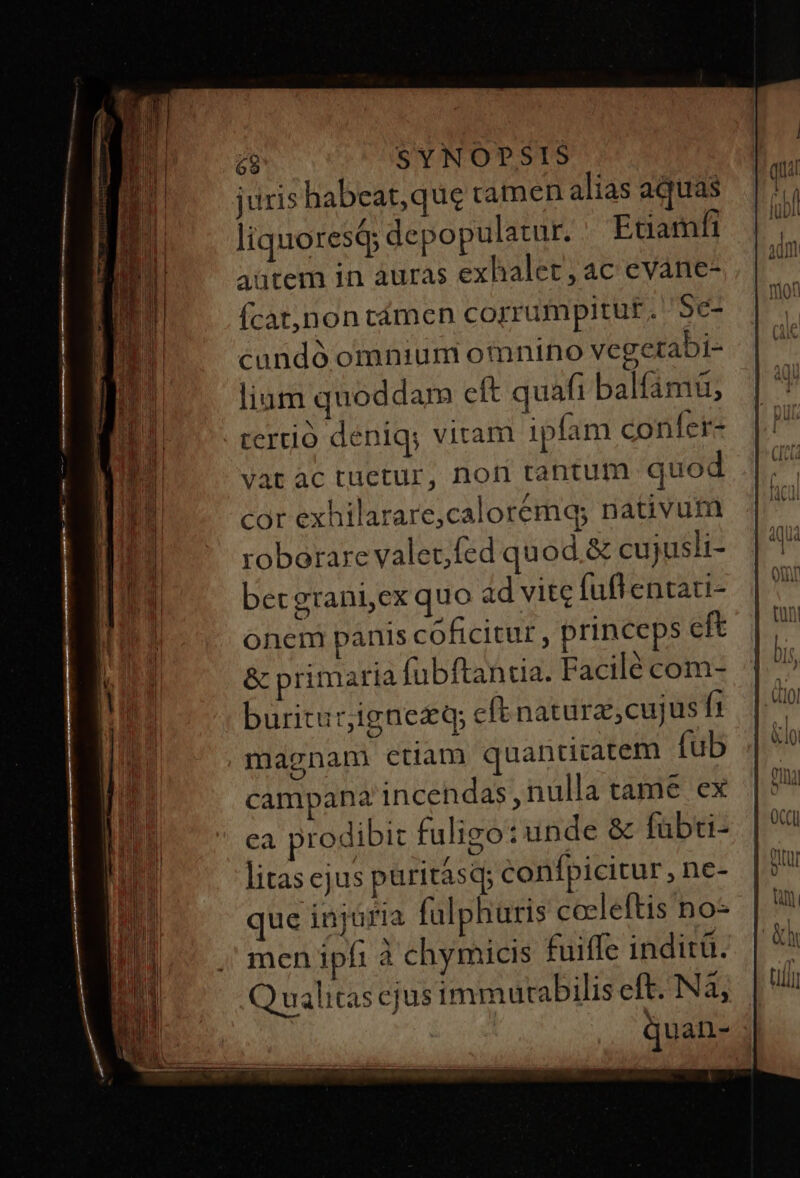 juris habeat, que ramen alias aquas liquoresi depopulatur. Ecamfi autem in àuras exhalet, ac eváane- Íícat,non cámen corrumpitur. '5e- cundó omnium oinino vegetabi- lium quoddam eft quafi balfámü, rertió deniq; viram ipfam confer- Vat ac tuetur, nori tantum quod cor exhilarare,calorémq; nativum roborare valetfed quod.&amp; cujusli- betgrani,ex quo ad vite fuftentati- onem panis coficitur , princeps eft &amp; primaria fubftantia. Facilé com- buritur;ignezq; eft natura, cujus f1 magnam ctiam quantitatem fub campana incendas nulla tame ex ca prodibit fuligo: unde &amp; fabti- litas ejus puritásq; confpicitur, ne- que injuria fulphuris cceleftis no- men ipfi à chymicis fuiffe inditü. )ualitas ejus immutabilis eft. Nà; | quan- ; JU]