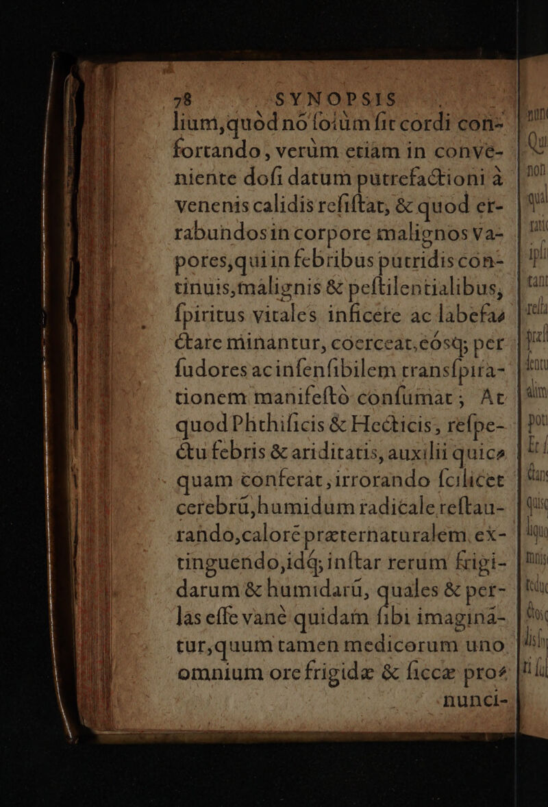 lium,quód nofoium fit cordi con. | fortando , verüm etiam in conve- | niente dofi datum putrcfa&tioni à venenis calidis refiftat, & quod er- rabundosin corporc malienos Va- |. pores,quiinfebribus putridiscon- | T tinuis,malignis & peftilentialibus, | Ípiritus vitales inficere ac labefae care minantur, coerceat,eósq; per Íudores acinfenfibilem transfpira- quod Phichificis & Hecticis; reípe- | &u febris & ariditatis, auxilii quice | rahdo,calore preternaruralem, ex- tinguendo;id4 inftar rerum &ipi- darum & humidarü, quales & per- las effe vane quidain fibi imagina- | tur,quum tamen medicorum uno omnium ore frigide & ficca pro? nunci-