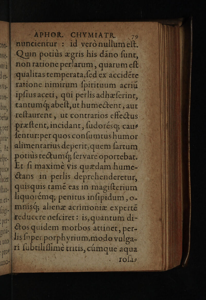nuncientur : id veró nullum eft. .| Quin potius egeris his dáno funt, ;| nonratione periarum , quarum eft .| qualitas temperata;fed ex accidéte .| ratione nimirum fpirituum acriü tantumQ; abelt,ut humectent , aut | przftent; incidant, fudorésq; cau? j| alimenrarius deperit;quem fartum .| potius te&amp;um; fervare oportebat. | Ec fi maxime vis quedam hume- €tans in perlis deprehenderetur, quisquis tame eas in magiltcrium ;,.| mnisQs alienz acrimonis experté ^. | reducere nefciret: Is,quantuim di- lisfnpecporphyrium;modo vulga- ri fubriliflime tritis, cámque aqua roíàz