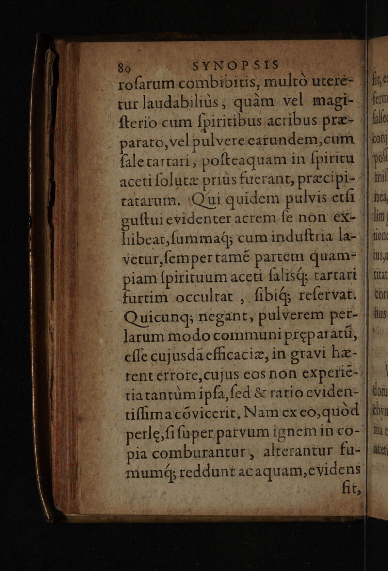rofarum combibitis, multo utere- | cur laudabilius ; quàm vel magi- | fterio cum fpiritibus acribus prz- | parato, vel pulvere carundem,cum |i faletartari; pofteaquam in [piricu aceti folutx prius fuerant, prz cipe ^ tatàrum. 'Qui quidem pulvis etít guftui evidenter acrem Íc non eX- hibeat,fummaq; cum induftria la- vetur,fempertamé partem quam- piam fpitituum aceti falisQ; tartari furtim occultat , fibi$; refervat. | Quicunq; negant, pulverem per- | larum modo communi preparati, cífe cujusdá efficaciz, in gravi ha- | tent érrote,cujus eos non experie- | tiatantüm ipfa, fed &amp; ratio cvideu- tiffimacóvicerit, Nam ex eo,quod |i petle.fifuper parvum ignemin co- Y ia comburantur, alterantur fu- mumdá; reddunt ac SquADURMIME | ü