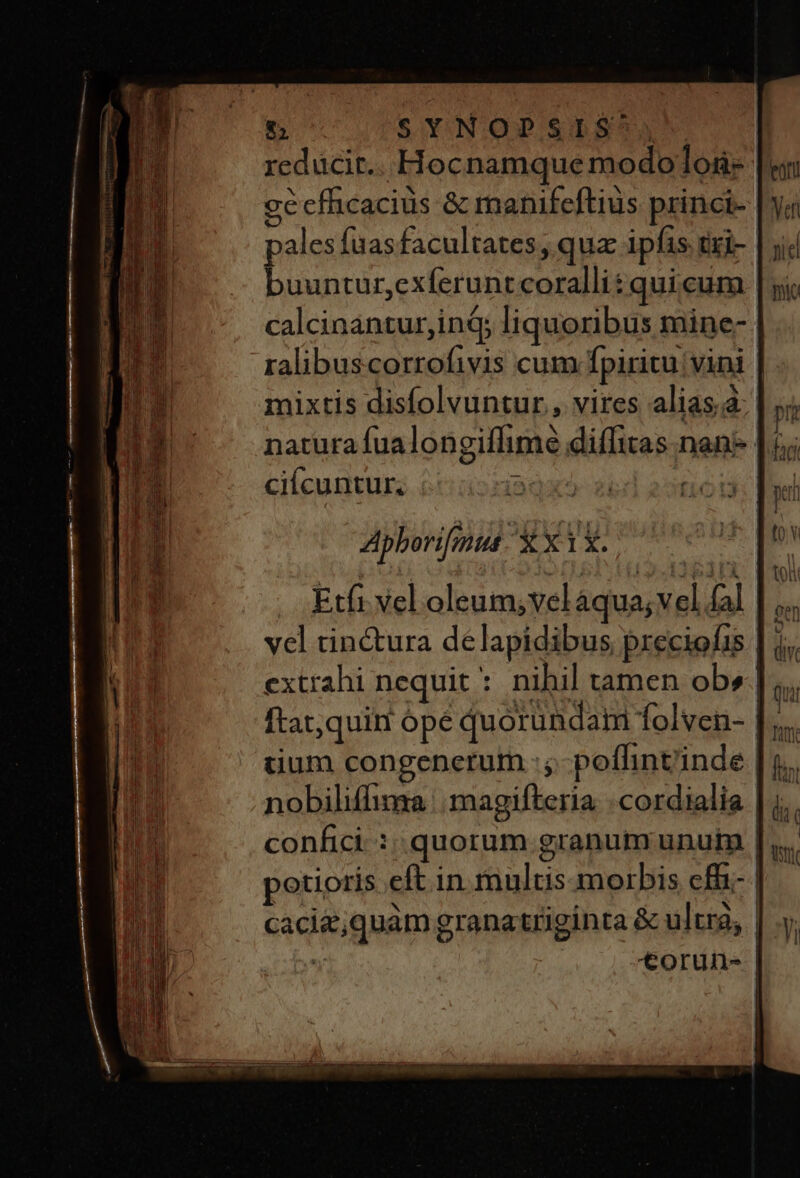 reducit.. Hocnamque modoloa- gécfhicaciüs &amp; manifeftius princi- pales fas facultates, qua: ipfas txi- buuntur,exferunt coralli: quicum calcinantur,inG; liquoribus mine- | ralibuscorrofivis cum fpiritu vini | mixtis disfolvuntur , vires alias.4: |j; natura fualongiffime diffitas nan* | 5; ciícuntur. Apborifmus U*Xx1l. | Etfi vel oleum; vel áqua; vel fal. vel tin&amp;ura delapidibus preciofis | j extrahi nequit * nihil tamen ob». ftat,quin ópé quorundam Íolven- | tium congenerum :,- poflint'inde | confici: quorum granum unum | potioris eft in multis morbis cf p^ xv y: . x cacie;quàm granatriginta &amp; ultrg; | | torun- |