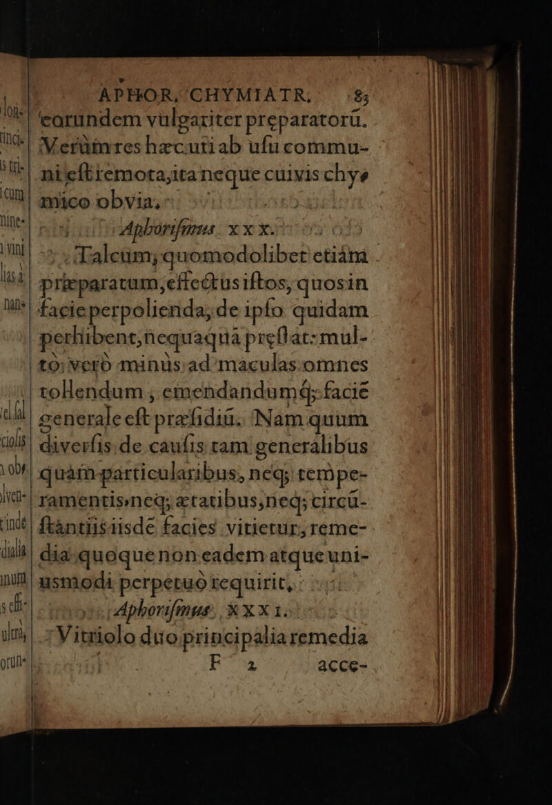 eorundem vulgariter preparatorü. VMerüinres hzcutiab ufu commu- 3 oo opberfnma x x x. d 5; :d'aleum; quomodolibet etiám pricparatum,effeétus iftos, quosin facieperpolienda, de ipfo quidam pertibent;nequad da preff'ac:mul- to: vero minus ad maculas.omnes tollendum ; emendandumG; facie generale cft prafidià. (Nam quum diveifis.de caufis tam generalibus ramentisneg; etatibus,neq; CIrcu- ftàntiisiisde facies vitietur, reme- dia quoquenon eadem atqueuni- usmodi perpetuo requirit, : | M: phorifmut. X X X 1. Vitriolo duo principalia remedia E acce-