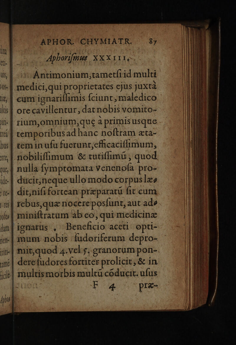 | 1 Ántimonium;tametfi id multi | medici,qui proprietates ejus juxta | cüm ignariffimis Íciunt, maledico | orecavillentur, dat nobis vomito- - | rium,omnium,que à primisusque temporibusad hanc noftram ata- | teminufu fuerunt;cfficacillimum, nobiliffimum 8 tutiffimá , quod | nulla fymptomata venenofa pro- .| dücit;jneque ullo modo corpuslze dit;nifi fortean: preparatu fit. cum i| rebus,qua nocereposfunt, aut ade miniftratum ab eo, qui medicine ignarus , Beneficio aceti. opti- .| mum nobis 'fudoriferum depro- mir,quod 4.vel f. granorum pon- dere fudores fortiter prolicit, &amp; in | multismorbis multü coducir. ufus F4 pre-