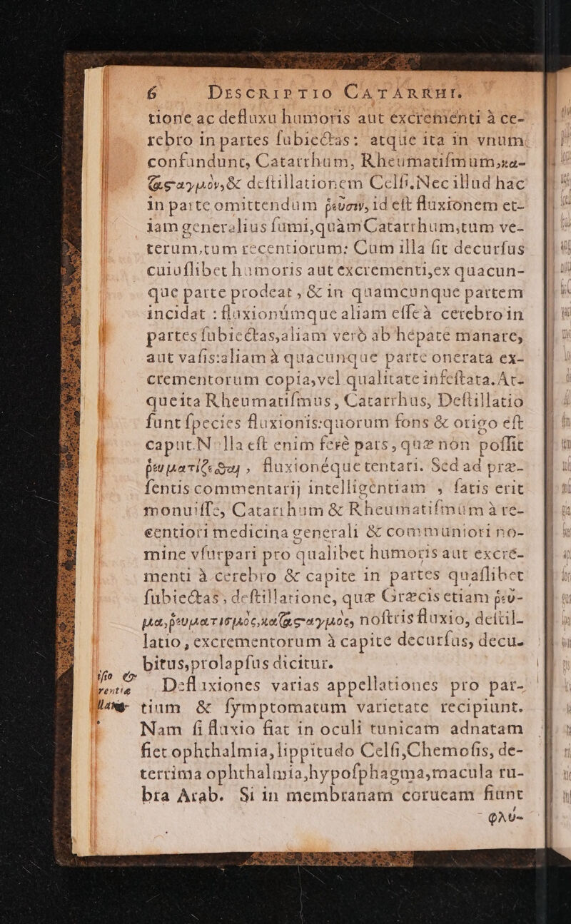 jfi e rent! ll 4188- [4 6 DrzscnipPTi10 CATAÀARRHI. t10ne ac defluxu hamoris aut excrementi à ce- rebro in partes fabieQas: atque ita in vnum confandunct, Catarrhüm, Rheumatifmum,za- (ae ayiov, dcftillationem Ccelb.iNec illud hac in parte omittendum jevem, 1d eft fluxionem et- lam gc eneralius fami quamCatarrhum;tum ve- terüm,tum recentiorum: Cum illa (it decurfus cuiüflibet humoris aut excrementi,ex quacun- que parte pr rodeat ;&amp; 1n q 1amcunque partem incidat : flaxionümque aliam ef (Ícà cétebro'i in partes fubiectas,aliam vero ab hépate manare, aut vafis: aliam à quac unque parte oncrata ex- crementorum copia, Vc ] qual itate infeftata./ At- queita Rheumaufmus , Cararrhus, Deflillatio funt fpecies fluxionis: quorum fons &amp; otigo eft caput.N 1a cft enim feré pars, que non poffit peuuarite Sa, fux ionéque tentati. : Sed ad | pra- fentis commentarij intelligentia monuiffz, Catarihum &amp; Rheuma sünadt ecntiori medicina generali &amp; commuüntori no- mine vfurpari pro q aualibet humoris aut excre- menti à.cerebro &amp; capite in partes quaflibet fubiectas, deftillarione, qua Grecis etiam $cv- pats peu T 16106, xe (aer aypoc, noftc is fluxio, deitil- latio, excrementorum à capite decur tfüs, decu. bitusprolapfus dicitur. Deflixiones varias appellationes pro par- tium &amp; fymptomatum varictate recipiunt. Nam fi laxio fiat in oculi tunicam adnatam fiet ophthalmia, lippitudo Celfi,Chemofis, de- terrima ophthaliia;hypofphagma,macula ru- bra Arab. Si in membranam corucam fiant QAU-