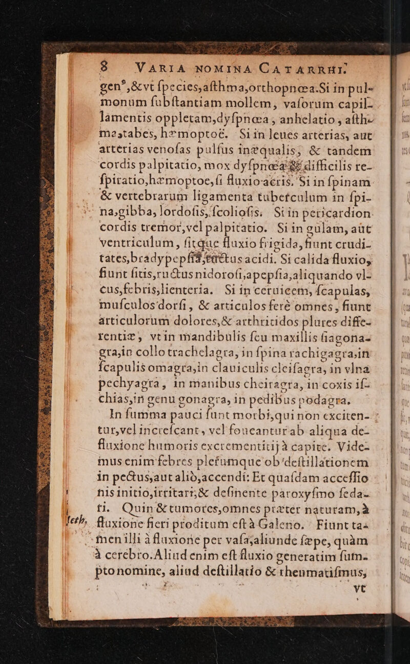 gen^,&amp;vt [peciesafthma;orthopnea.Si in pul« monum fubítantiam mollem, vaíorum capil- lamentis oppletam;dyfpnoa , anhelatio , afth- m2atabes, h*moptoé&amp;. S1in leues arterias, aut arterias venofas pulfus inequalis; &amp; tandem cordis palpitatio, mox dyfpnasz &amp;&amp; difficilis re- fpiratio,hzmoptoe, (i fluxioacris. Si in Ípinam &amp; vertebrarum ligamenta tubetculum in Ípi- na;gibba,lordofis;fcoliofis;. Si in pericardion. cordis tremor,vel palpitatio. Si in gulam, aüt ventriculum, fitque fluxio frigida, fiunt crudi- tates,bradypepfis;tattus acidi. Si calida fluxio, fiunt fius,ru&amp;tus nidoro(i;apepfia;aliquando vl- cusfebris,lienteria. Si in ceruicem, Ícapulas, mufculosdorfi, &amp; articulosferé omnes, fiunt articulorum dolores, &amp; arthricidos plures diffe- renti*, vtin mandibuülis fcu maxillis fiagona- grajin collo trachelagra, in fpina rachigagrain Ícapulis omagra,in clauiculis cleifaera, in vlna pechyagra, in manibus cheiraera, in coxis if- chias,in genu gonagra, in pedibuspodagra. — In fumma pauci funt morbi,qui non cxciten- ; tur,velincrefcant, vel foucanturab aliqua de- fluxione humoris excrementitijà capite. Vide- mus enim febres plefumque ob'deftillationem in pe&amp;us;autalió;accendí: Et quaídam acceffio nis initio,irritarn&amp; definente paroxyfmo feda- ti, Quin &amp;tumorcs,omnes preter naturam,à fluxione fieri proditum eftà Galeno. | Fiunt ta: -:fmenilli àfluxione per vafajaliunde fzpe, quàm à cerebro.Aliud enim eft fluxio generatim fun. pto nomine, aliud deftillatio &amp; thenmatifmus, t 4^ ud | n vt