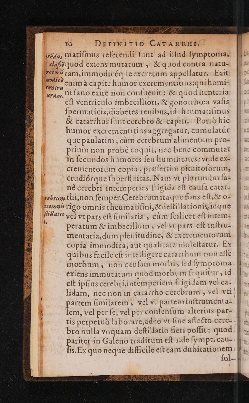 Eu IO DrzrrwiTio CarARRHI. veu, matifmus referendi funt ad illud. fymptoma; | elaféquod exiens mutatum ,' &amp; quod contra natu- Iro» camimmodicéq 1e excretum appellatur. Exit I. enim à capite humor excrementitias:qui homi- ira; 1 fano exire non confaeuit: &amp; quod lienteria eft ventriculo imbecilliori; &amp; gonoccheea vafis fpermaticis, diabetes renibus,id sh eumatifmus &amp; catarthus fünt cerebro &amp;c capiti. Porro hic humor excrementitiusagetegatur, cum ulatür que paulatim , cüm cerebrum alimentum pro- prium non probé coquit, nec bene commutat in fecundos hamores feu humilitates: vnde ex- Crementorum copia , prefertim picuitoforum, | crudiórque fuperfluitas. Nam vt plárimüm faz né cerebri intemperies frigida eft caufa catar- rebrup thiynon femper.Cetebrü mitaque fons eft, &amp; o- 58295 rigo omnis rheamatifmi,&amp;deftillationis idque ffilatio ve] vt pars eft (imilaris , cüm fcilicet eftintemz 1 peratum &amp; imbecillum , vel vc pars eft inftcu- mentaria,dum plenitudine, &amp; excrementorum copia immodica, aut qualitate molcítatur. Ex : : É : Y quibus facile eft intelligere catarrhum non etie morbum, non caufam morbi; fcd (ymptoma. éxiens immutatum quod morbum fequitur , 1d eft ipfius cerebriintemperiem frigidam vel ca- f lidam, nec non in catarrho cerebrum , vel vt. partem fimilarem , vel vt partem inftrumenta- | lem, vel per fe, vel per confenfum alterius par- tis perpetuo laborare;adeó vt fine affe&amp;o cere- -| bronulla vnquam deftillatio fieri poffit: quod! | pariter in Galeno traditum eft r.de fympt. cau- fis.Ex quo neque difficile eft eam — | Ql..