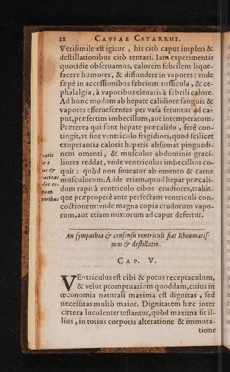 | batis T pss e j rz en ' «q C pd d : CAvsAE CATARRHI.. V erifimile-eft igicur , his cito caput impleri &amp; deftillanonibus citó tentari. Iam experimentis quotidie obferuamus; calorem febrilem lique- facere humores; &amp; diffünderein vapores : vnde Írpéin acceffionibus febrium tufficula , &amp; ce- phalalgia,à vaporibuseleuausà febrili calore. Ad hunc modum ab hepate calidiore fanguis &amp; vapores cfferuefcentes per vafa feruntur dd ca- putprafertim imbecillum,aut intemperatum. Przterea qui fint hepate przcalido , feté con- tingit,vt fint ventriculo frigidiori,quod fcilicet exuperantia caloris hepatis abfumat pinguedi- nem omenti, &amp; mufculos abdominis graci- liores Eddie. vnde ventriculus itàbebilltis Co- uit: quàd non foueatur ab omento &amp; carne mufculorum.Ádde etiam,quod hepar przcali- dum rapità ventriculo cibos ctrudiores,trahit- co&amp;tionem:vnde magna copia crudorum vapo- rum,aut ctiam mixtorum ad caput defertur. An [ympathia c» con[en[u ventriculi fiat Rheumatif- mus c deflillatio. E XN -M. Entriculuseft cibi &amp; potusreceptaculum, : &amp; velut promptuarium quoddam,cuius in cconomia naturali maxima cft dignitas , fed necef(itas multó maior. Dignitatem hzc inter cetera luculenter teflantur,qud maxima fit il- lius ; in totius corporis alteratione &amp; immuta- tione