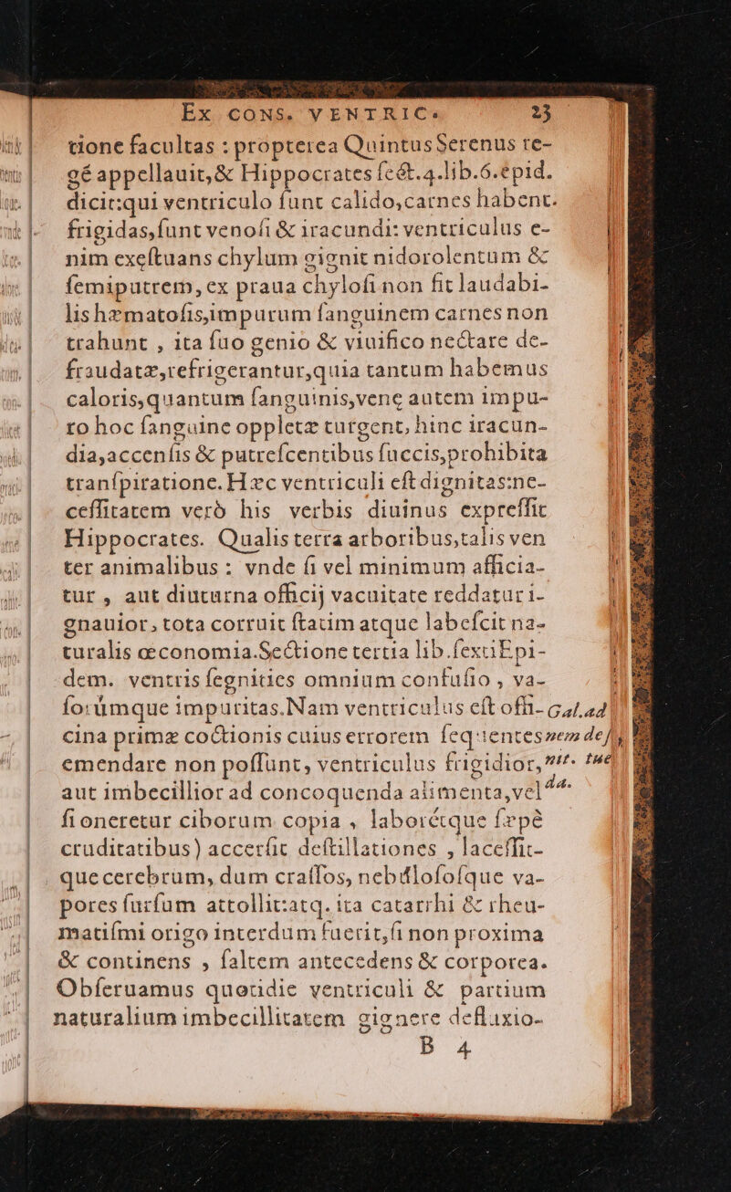 tione facultas : propterea QuintusSerenus re- 9é appellauit, &amp; Hippocrates feét.4.lib.6.epid. dicit:qui ventriculo funt calido,catnes habent. frigidas,funt venofi &amp; 1racundr: ventriculus e- nim exeftuans chylum gignit nidorolentüm &amp; femiputrerm, ex praua chylofi non fit laudabi- lishematofisiimpurum fanguinem carnes non ttahunt , ita fuo genio &amp; viuifico nectare dc- fraudatz,refrigerantur,quia tantum habemus caloris,quantum fanguinis,venc autem impu- to hoc fanguine oppletz turgent, hinc iracun- dia,acceníis &amp; putrcícentibus fuccis,prohibita tranfpiratione. H zc ventriculi eft dignitas:nc- ceffitatem verb his verbis diuinus expreffic Hippocrates. Qualis terra arboribus;talis ven ter animalibus : vnde fi vel minimum afficia- tur, aut diuturna officij vacuitate reddatur i- gnauior, tota corruit ftatim atque labefcit na- turalis aeconomia.SeGtione tertia lib.fexaEpi- dem. ventris fegnitics omnium contufio , va- aut imbecillior ad concoquenda alimenta, vel^^ fioneretur ciborum copia , laborétque fepe cruditatibus) accerfic deftillationes , laceffic- que cerebrum, dum craffos, nebiflofofque va- pores furfum attollitzatq. ita catarrhi &amp; rheu- matiími origo interdum fuerit,fi non proxima &amp; continens , faltem antecedens &amp; corporea. Obfíeruamus queüdie ventriculi &amp; partium naturalium imbecillitatem. gignere deflixio- B 4