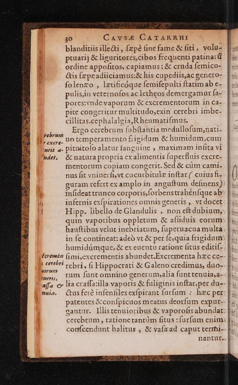 blanditiis ille&amp;i , fzpé (ine fame &amp; fiti, volu- pruarij &amp; liguritores,cibes frequenu patinarü ordine appofitos, capiamus: &amp; cruda femico- &amp;is Éepeadiiciamus:&amp; his cupediis,ac genero- folenzo , lrtificóque femifepulti ftatimab c- pulisin veternofos ac letheos deimergamur fa- pores:vnde vaporum &amp; excrementorum in Ca- ite congcricur multitudo,exin cerebri imbe- cillitas.cephalalgia,Rheumatfmus. D... Erco cerebrum fubítantia medullofum,;nati. ! rebrie e Fm arie Il, Ls. 00 temperamento £igidum &amp; humidum,cum lmtis a- pituitofo alatur fanguine ; maximam infita vi !ndet, &amp; naturapropria ex alimentis fuperfluis excre- h fnentorum copiam congerit. Sed &amp; cüm cami. nus fit vniuerfivt cucurbitulz inftar ( caius fi guram refert ex amplo in anguftum deífinens) infideat trunco corporis;forbens trahénfqueab infernis exfpirationes omnisgenetis , vt docet: | jj Hipp. libello de Glandulis ; non eftdubium,: |i. quin vaporibus oppletum &amp; afüduis eorum: |. hauftibus velut inebriatum, fupetuacua multa; in fe contincat: adeó vt &amp; per fe;quia frigidum! |j; humidáümque, &amp; ex euentu ratione fitus editif-. |ui. leremén (imiyexcrementis abundct.Excrementa hzc ce-- |i. ; cert! rebri, fi Hippocrati &amp; Galeno credimus, duo-- ['; bog um funt omnino generum,alia funttenuia,a- | affa e» lia cratfa:illa vaporis &amp; fuliginis inftar, per du-- |muie. Ctusfere infenfilesexfpirant furfum : hzc per: [ ; ! patentes &amp;conípicuos meatus deorfum expur-- L4. cantur. lllistenuioribus &amp; vaporoíis abundat: |j; cerebrum , rationetantum fitus : furfum enim [j, confcendunt halitus , &amp; vafaad caput terrhi-- i. nantut..|