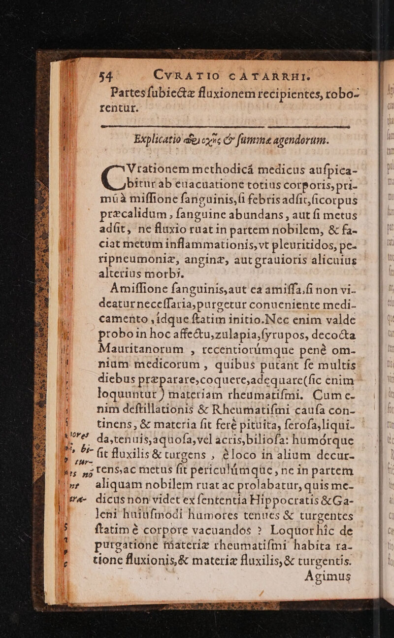 — : : . : 2 T 54. CvRATIO CATARRHI. Pattesfubie&amp;z fluxionem recipientes, robo- rentur. Lond Vtationem methodicá medicus aufpica- Css ab euacuatione totius corporis, pri- müà miffionc fancuinis,fi febris adfit,(icorpus precalidum , fanguine abundans , aut fi metus ad(üt, nefluxio ruat in partem nobilem, &amp; fa- ciat metum inflammationis, vt pleuritidos, pe- ripneumoniz, anginz, autgrauioris alicuius alterius morbi. | Amiffione fanguinis,aut ea amiffa.fi non vi- deatur neceffaria,purgetur conueniente medi- camento , idque ftatim initio.Nec enim valde prtoboin hoc affe&amp;u,zulapia;fyrupos, decocta Mauritanorum , recentiorümque pené om- nium medicorum , quibus putant fc multis diebus przparare;coquere;adequare(fic enim loquuntur ) materiam rheumatifmi. Cume- nim deftillatonis &amp; Rheumatifmi caufa con- tinens, &amp; materia fit feré pituita, ferofa,liqui- MU da,tenuis,aquofa,vel acrisbiliofa: hümorque in v P, br ct fluxilis&amp; tutzens , éloco in alium decur-  rur. D ju; ,7; t cn$ac metus fit periculimqüc , ne in partem !» aliquam nobilem ruatac prolabatur, quis me- |-«- dicusnon videt ex fententia Hippocratis &amp;Ga- i leni haiufmodi humores tenues &amp; turgentes ftatim é corpore vacuandos ? Loquorhic de purgatione fáaterie rheumatifmi habita ra- tionc fluxionis,&amp; materiz fluxilis,&amp; turgentis. SS : Agimus