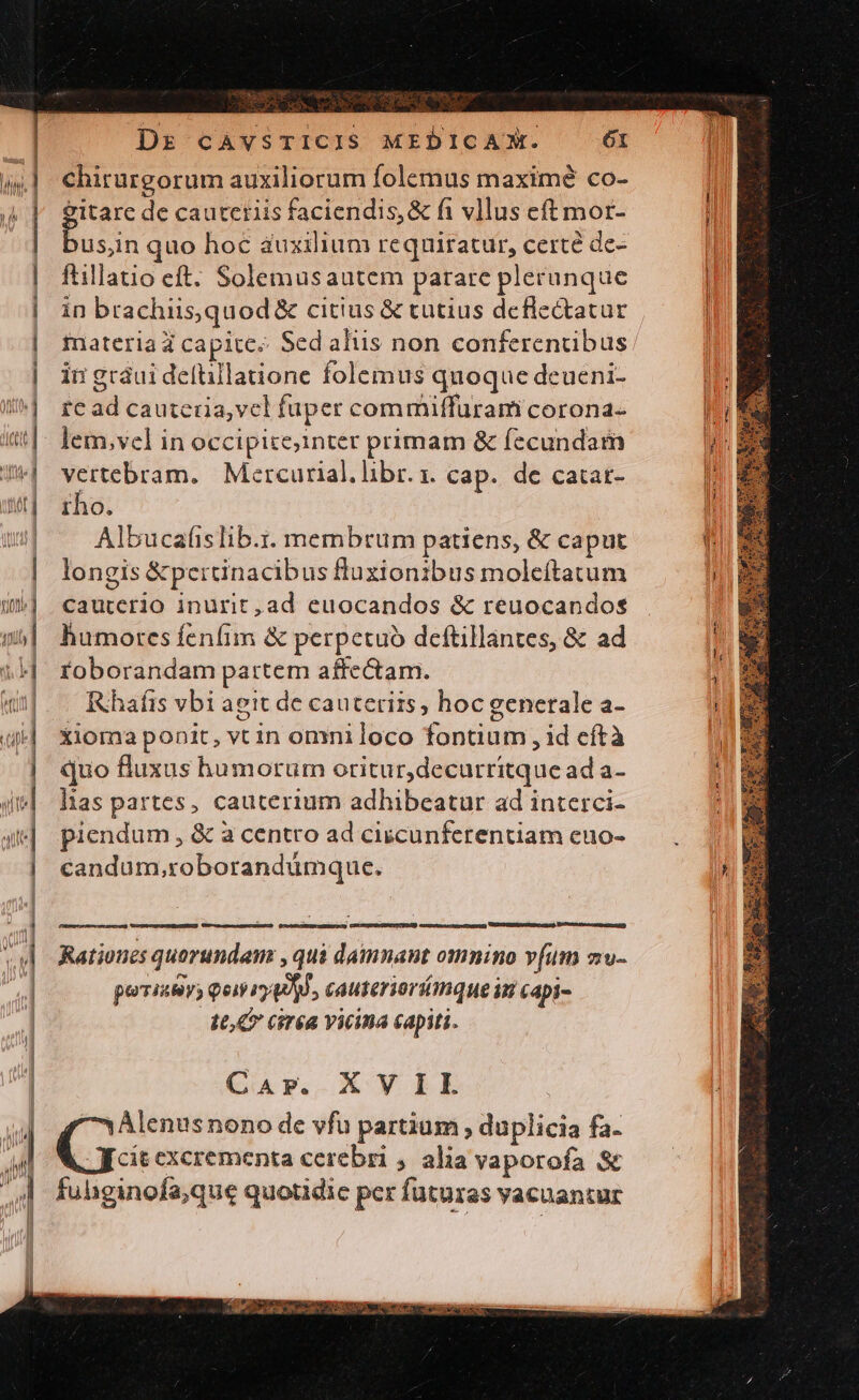 chirurgorum auxiliorum folemus maximé co- &amp;itare de cautetiis faciendis, &amp; fi vllus eft mor- usn quo hoc auxilium requiratur, certé de- ftillatio eft. Solemusautem parare plerunque in brachiis,quod &amp; citius &amp; tutius deflectatur imateriad capitee Sed aliis non conferenübus ii gráui defüillatione folemus quoque deueni- re ad cauteria,vcl fuper commiffürami corona- lem,vel in occipize;inter primam &amp; fecundam vertebram. Mercurial. libr. x. cap. de catat- tho. Albucaüslib.r. membrum patiens, &amp; caput longis &amp;pertinacibus fluxionibus moleítatum cautccrio inurit, ad euocandos &amp; reuocandos humores fenfim &amp; perpetuo deftillantes, &amp; ad roborandam partem affe&amp;am. Rhafis vbi agit de cauteriis; hoc generale a- Xioma ponit, vtin omni loco fontium , id eftà quo fluxus humorum oritur,decurritque ad a- lias partes, cauterium adhibeatur ad interci- piendum, &amp; à centro ad ciscunferentiam euo- candum,roborandümque. Rationes quorundam , qui damnant omnino v[um zw- poristv, qois qol, cauterioríanque iu capi- 10, Giréa Yicina capiti. QA». X VELLE 7Àlenus nono de vfu partium, duplicia fa. -Jcitexcrementa cerebri 4. alia vaporofa S&amp; fuhginofa;que quotidie per futuras vacuantur o 19 NRIEACUGE NUR AK eu THESE ETE D. UST. a PREIS CMM Dan ei ri s m