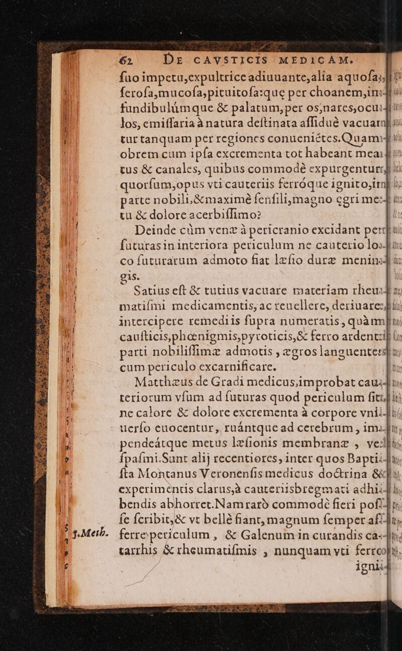 fuo impctu,expultrice adiuuante;alia aquofa;;]l i ferofa,mucofa,pituitofa:que per choanem,in:dl i: fundibulümque &amp; palatum,per os;nares,ocuiJit los, emitfaria à natura deftinata affidué vacuarn ui tur tanquam per regiones conueniétes.QuamiJ ii obrem cum ipía excrementa tot habeant meai] i tus &amp; canales, quibus commodé expurgenturrj x: quoríum,opus vti cauteriis ferróque ignito;irn] i patte nobili &amp;maximé fenfili;magno cgri mezJ i: tu &amp; dolore acerbiffimo? | Deinde cüm venz à pericranio excidant peru: futurasin interiora periculum ne cauterio lo» co futurarum admoto fiat lzfio durz meninsJ i gis. Satius eft &amp; tutius vacuare materiam rheuiJ zz matifmi medicamentis, ac reuellere, deriuaresjpüi intercipere remediis fupra numeratis , quànm[rui caufticisphaenigmis,pyroticis,&amp; ferro ardenti] parti nobiliffimz admotis , egros languentetsj] n; cum periculo excarnificare. ti Matthzus de Gradi medicus;improbat cau4diui teriorum vfum ad futuras quod periculum fitr] ln nc calore &amp; dolore excrementa à corpore vnii-Jií, ucrío euocentur, ruántque ad cerebrum , im..Ju; pendeátque metus lzfionis membranz , veli; fpaími.Sant alij recentiorcs, inter quos Baptii-u; fta Montanus Veronenfis medicus doctrina S] experimenus clarus,à cautenisbregmati adhii Ji. bendis abhorret.Namraró commodé fieri pofidp, fe Ícribit,&amp; vt bellé fant, magnum femper af-Ji, ferrepericulum , &amp; Galenum in curandis ca--]n, tarrhis &amp; rheumatifmis , nunquam vti ferrco|tj, igni T»