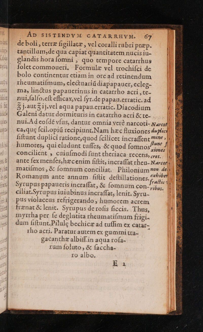 ; . fent fid humores; qui eludunt tuffes, &amp; quod fomnos//2^ f | ?ckK8$. ^ V, ante fex menfes,hzcenim fiftit, incraffat rheu- Narcori matiímos , &amp; fomnum conciliat. Philonium e» 4e | Romanum ante annum. fiflit deftillationes. 24 1| Syrupus papauerisincraffat, &amp; fomnum con-7;5,. ciliat.Syrupus iuiubinus incraffat, lenit. Syru- m pus violaceus refrigerando ; humorem acrem | frenat &amp; lenit. Syrupus de rofís ficcis. Thus, myrrha per fe deglutita rheumatifmum frigi- dum fiftunt.Pilule bechicz ad tuffim ex catar- rho acri. Paraturautem ex gummi tta-- gacanthzalbiffin aquarofa- —— . rum foluto, &amp; faccha- ro albo,