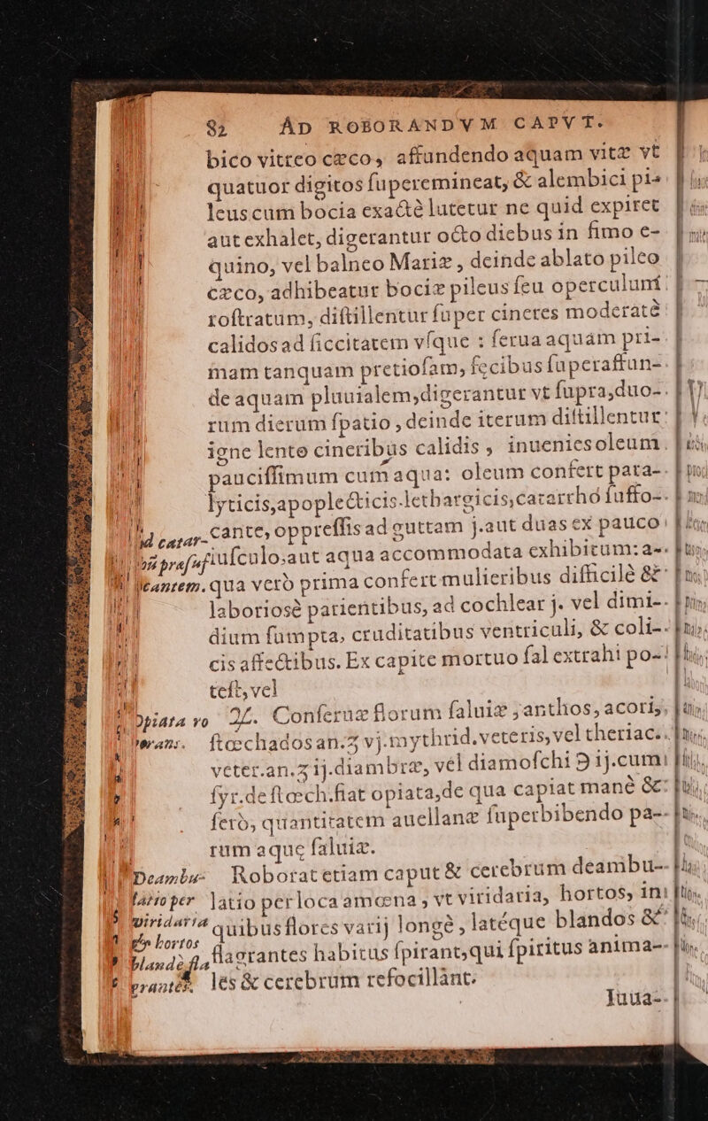 82 ÁD ROÉORANDVM CAPTVT. ó bico vitteo czco, affundendo aquam vitz vt Duc quatuor digitos fuperemineat, &amp; alembici pi« Jib leuscum bocía exa&amp;é lutetur ne quid expiret m aut exhalet, digerantur octo diebus in fimo e- ! quino, vel balneo Mariz , deinde ablato pileo Czco, adhibeatur bociz pileus fcu operculunf Í roftratum, diftillentur fuper cineres moderate Jt calidosad ficcitatem vfque : ferua aquam pri- mam tanquam pretioflam, fecibus faperaffun- | de aquam pluuialem;digerantur vt fupra,duo- W pauciffimum cum aqua: oleum confert pata- T . ^ : 3 ev 1l Lern Can e, oppreffis adeuttam j.aut duas ex pauco An di  £i üu M pn pref uj A QW tanret».qua v li teft, vel ; Dbiafa vo 2L. Conferuz florum faluig ;antlios, aCoris k' bean: fteechadosan.5 vj.mytu 3 véter.an.z1j.diambrz, (7 puse : A M ' fyr.deftoech.fiat opiata,de qua capiat mane &amp; 4l! E] rum aqu faluiz. | ) . LU Nd Deamls: Roboratetiam caput &amp; cercbru fazro per. latio per locaamceena m deambu- M p» Lortos qvam sd My SEN d | pod; 4, a grantes habitus fpirant;qui fpiritus antma- f prast les cerebrum tefocillànt. Juua- ————oT LAN. A OVES hor E A NCRDR MA E  : : : . . 1 dium fumpta, cruditatibus ventriculi, &amp; coli-. pi cis affe&amp;ibus. Ex capite mortuo fal extrahi po-'