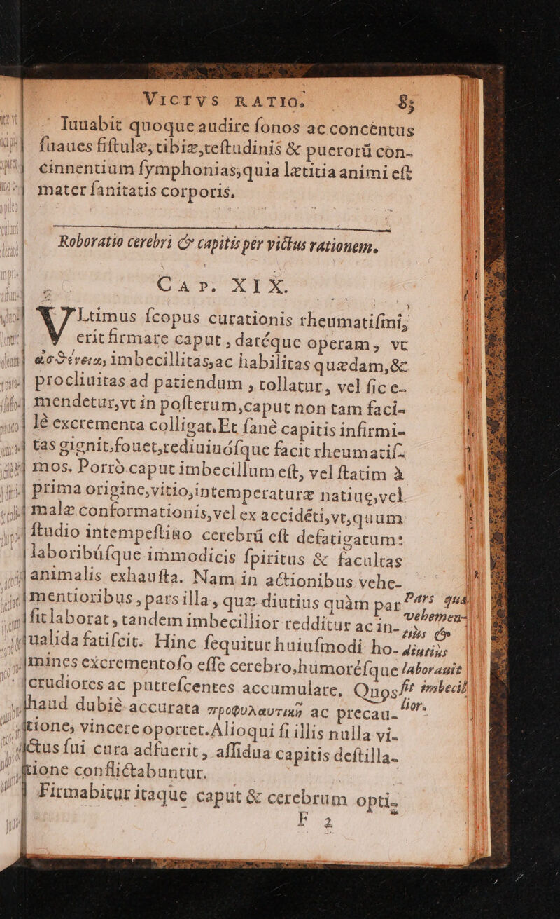 VXCTVS RATE 8; | . Iuuabit quoque audire fonos ac concentus i. faaues fiftulz, tibig,ceftudinis &amp; puerorü cón- ] einnenuum fymphonias;quia lztitia animi cft ^1 mater fanitatis Corporis, Roboratio cerebri capitis per victus rationem. e P. XIX. E 7 Luümus Ícopus curationis theumatiími; erit firmare caput , daréquc operam, vt i] ec crer, imbecillitas;ac habilitas quzdam,&amp;c ul piocliuitas ad patiendum , tollatur, vel fic e. ii mendetur,vt in pofteram,caput non tam faci- 40] 4€ excrementa colligat. Et fane Capitis infirmi- s] tas gignit.fouet,rediuiuófque facit rheumatif. 3p] mos. Porro. caput imbecillum eft, vel ftatim à j| prima origine,vitio,intemperaturz natiuc,vel jjj male conformationis,vel ex accidéti,vt, qu um jj] ftudio intempefti&amp;o cerebrá cft defatigatum: | laboribüfque immodicis Ípiritus &amp; facultas ;j| animalis exhaufta. Nam in actionibus vche- .,| mentioribus, pats illa, quz diutius quàm pas 4r dh s fitlaborat , tandem imbecillior reddicur ac MA / dualida fatifcit. Hinc fequitur huiufmodi: ho. 4;;;;; |mines excrementofo effz cerebro,h ümoréfque laborauit  |crudiores ac putrefcentes accamulare, Qnos/t smbecil haud dubié accurata vpopuAavrus ac precau. ^  tione, vincere opo:tet. Alioqui fi illis nulla vi. deus fui cara adfuerit, affidua capitis deftill ; ione conflictabuntur. | J 1 Firmabitur itaque caput &amp; cerebrum Opti. l  F 2 T nu Nu ; | d-