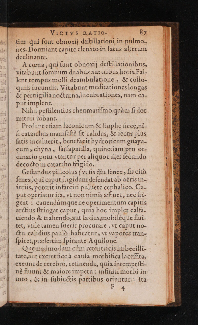 s | ap o p rim qui fant obnoxij deftillationt in. pulmo- ncs. Dormiant capite cleuato in latus alterum declinante. À coena ,qui funt obnoxij deftillanonibus, vitabunt D nmibs duabus auttribushoris.Fal- lent tempus molli deambulatione , &amp; collo- quiis incundis. Vitabunt meditationes longas &amp; peru rigilia nocturna, lucubrationes, nam ca- ut implent. Nihil peftilentius rheumatifmo quàm fi dor mituri bibant. Profunt etiam laconicum &amp; ftuphe ficce,ni- fi catattrhus manifcíté fit calidus, &amp; iecur plus fatis incaluerit ; benefacit hydroticum guaya- cum; chyna, farfaparilla, quinctiam pro or- dinario potu vtantur per aliquot dies fecundo decocto in catatrho frigido. ' Geftandus pilleolus (vt Íis diu fenex » fis citó fenex) qui caput frigidum defendatab aérisin- iurils, poterit iuste puluere cephalico. Ca- put operiatur ita, vt non nimis zftuet , necfri- gcat : cauendámque ne operimentum capitis arcus ftringat caput , quia hoc implet calfa- ciendo &amp; trahendo, atit laxius,mobiléque flui- tet, vtile tamen fuerit procurare , vt caput no- &amp;u calidius paulo habeatur, vt vapores tran- fpiret;prefertim fpirante Aquilone. Quemadmodum cim retentricis imbecilli- tate,aut excretrice à caufa mor bifica laceffita, exeunt de cerebro, retinenda, quia intempefti- ué fluunt &amp; maiore impetu: infiniti morbi in toto ; &amp; in fubiccus partibus oriuntur: Ita