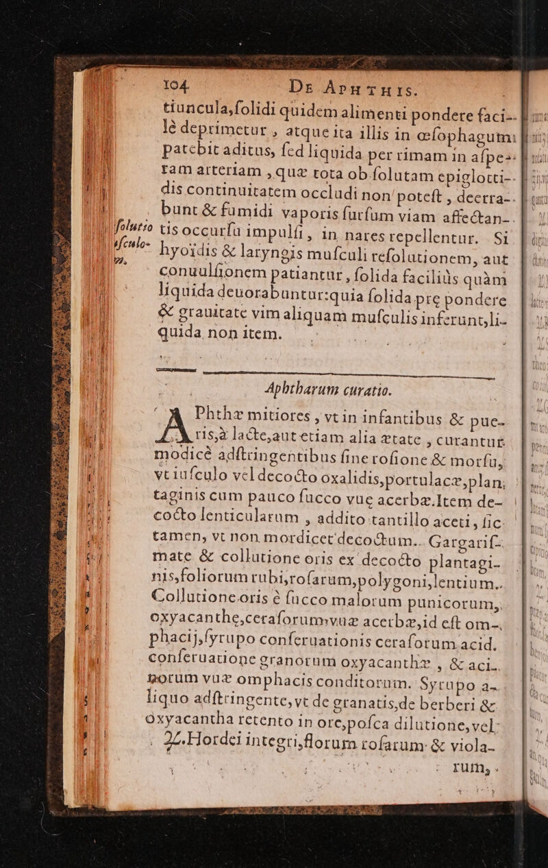  d — M Á 104. Dr Apn-mrs. Mn ram arteriam , quz tota ob folutam epiglocti- WM bunt &amp; fumidi vaporis futfüm viam affectan- Wifelutro tis occurfa impulíi, in naresrepellentur. | Si Mfeulo- hyoidis &amp; laryngis mufculi refolutionem, aut conuulfionem patiantur , folida facilis quàm m liquida deuorabuntur:quia folida prc pondere | &amp; grauitate vim aliquam mufculis inferunoli- quida non item. AN ES AEN [z^ fA 2 * 3 AM d Aphtharum curatio. E CA Phthz mitiores , vtin infantibus &amp; pue- ME Ass lacte,aut etiam alia ztate , curantug modicé adftringentibus finerofione &amp; morfu, E vt iufculo veldecoc&amp;to oxalidis,portulacz,plan; | taginis cum pauco fucco vue acerbz.Item de- MS cocto lenticulatum , addito tantillo aceti, [ic ii tamen; vt non mordicet decockum.. Gargarif- d mate &amp; collutione oris ex decocto plantagi- A nis,foliorum tübi;rofarum;polygoni,lentiu m. Collutioneoris à fucco malorum punicorum,, | oxyacanthe,ceraforumwvuz acerbz,id eft om-. Ta phacij,fyrupo conferuationis cerafotum acid.  conferuatione granorum oxyacanthz , &amp; aci. TT torum vut omphacis conditorum. Sytupo a- liquo adftringente, vt de granatis,de berberi &amp; 1 Oxyacantha retento in ore;poíca dilutione,vel: ; |. 2z, Hordei integrijflorum rofatum: &amp; viola. i à Lo ERU rum, . a E