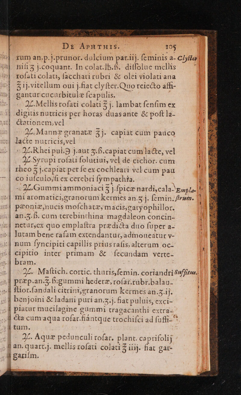 ——Á—Ó—MáÓ——————— Dr AprnTurs. 105 rüm an.p.j.prurior. di ilcium par.iij. fe minis a- Cbfta nifi3 j.coquant. In colat.Ib.fi. ditfolue mellis rofati colati, facchari rubri &amp; olei violati ana 5 1j.vitellum oui j.fat clyfter.Quo reiecto aff- eom cu carbitulz fcapulis. Z. Mellis rofati colati 5 j. lambat fenfim ex cic nutticis per horas tjus ante &amp; polt la- dlacioin nem,vel | 27. Mannz granate 3) —— cum pauco nad nutricis, wil j » ZR hei pul. j.aut 2:f.capiat cum Ta&amp;te, vel | 25 Syrupi rofau folutiui, vel de cichor. cum rhco $ j.capia pete ex cochileari vcl cum pau CO itunes /fi ex cerebri fympathta. - i «2L. Gummiammoniaci 5 j. fpice nardi, cala gg ta. | | mi aromaticigranorum kermes an. 5]. Í[emin. ffrsem. | paonig,nucis jussi él tor máacis,eaty ophillor. | | an.5. f. cum terebinthina magda :leon concin- ij| netur,cx quo emplaítra predi dta duo fuper a- : | lutam bene rafam extendantutr,admoueátur v- | i| num Íyncipiti capillis priusrafis alterum oc- 4L] cipitio inter primam. &amp; [ecundam verte- E Bun 24. Mafüch. cortic. tharis,femin. coriandriSdffon ,l prep.an.. f: gummi hedetz, rofar.tubr.balau- | ftior.fandali citrini;jeranorum kerres an. 2. ij. m benjoini &amp; ladani puri an... fiat puluis, exci- ; | platur mucilagine gummi tragacanthi extra d cta cumaqua rofar. fiántque trochifci ad faffi- ^ |i tum. 2L. Aquz pedunculi rofar. plant. caprifolij , ll an. quart.j. mellis rofati Soter S ig. fiat gar- , B gariím. a K z em OA AULA Ges Noa dm MR MN m — MEG! » — —À— —— AO