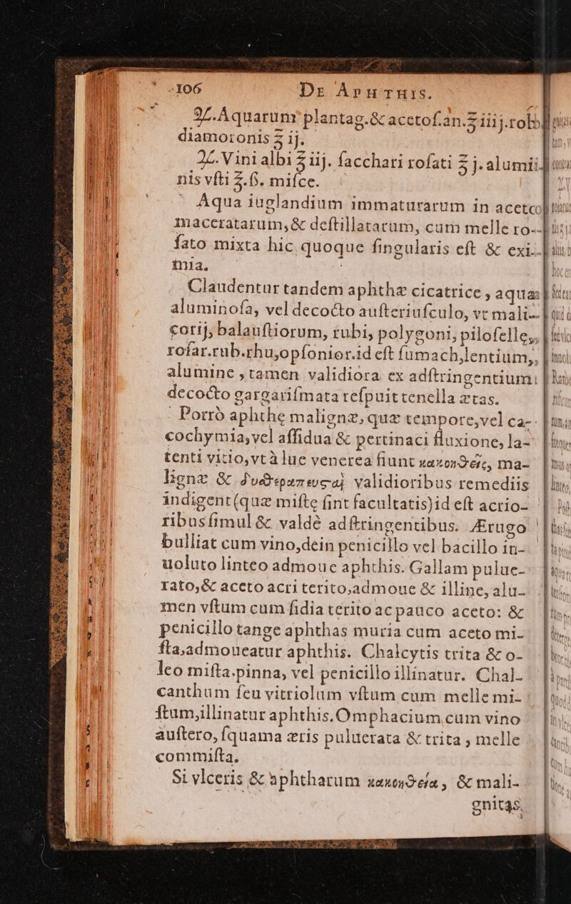 J^ 2m Pd Dr AÁpnucruis. EC 97. Aquarum plantag.&amp; acetof.an.Z iiij.robo [loi diamo:onis 2 ij. [ d 2Z. Vinialbi 2 iij. facchari rofati j:alumii] ania V n nis vfti 2.6. miíce. | my Aqua iuglandium immaturarum in acetcolitii l , Inacerzatarum,&amp; deftillatatüm, cam melle ro- Li: i fato mixta hic quoque fingularis eft. &amp; exi. | dx: T -. 4 ; inia. | | Claudentur tandem aphthz cicatrice , aqua: i ln aluminofa, vel decocto aufteriu Ículo, vt mali qii à M cotij; balauftiorum, rubi, polygoni, pilofelle;, [iti I rofar.tub.rhu,opfonior.id eft fumach,lentium,, [ii | alumine ; tamen validioóra ex adítringentiumi | lui decocto gargarifmata refpuittenella ztas. | ! . Porro aphthe maligne; que tempore,vel ca-. |ui; cochymia; vel affidua &amp; pertinaci fluxione, 13-- [nw ul tenti vitio,vtà lue venerea fiunt zaxondet, ma- [mu i ligne &amp; du&amp;pansoca validioribus remediis llis a indigent (quz mifte fint facultatis)id eft acrio- | iD ribusfimul &amp; valdé adftringentibus. 4Erugo |i, au bulliat cam vino,dein penicillo vel bacillo in-. || n uoluto linteo admoue aphthis. Gallam pulue-- fuu T Iato,&amp; aceto acri terito,admoue &amp; illine, alu-. i, k Y men vftum cum fidiateritoacpauco aceto: &amp; — [i dq penicillo tange aphthas muria cum aceto mi. lir, ] fla,admoueatur aphthis. Chalcytis trita &amp; o-.— |l. try i leo mifta.pinna, vel penicilloillinatur. Chal- |. [is jii canthum feu vitriolum vftam cum melle mi. Qoi iM ftum,illinatur aphthis,.Omphacium cum vino . [nj :d auftero, Íquama zris puluerata &amp; trita , melle T1 commifta. t :| Si vlceris &amp; aphthatum aaxes9e/a , &amp; mali-. |i gnitas. A PEDES Ue e IRL Sui ME AY NECS