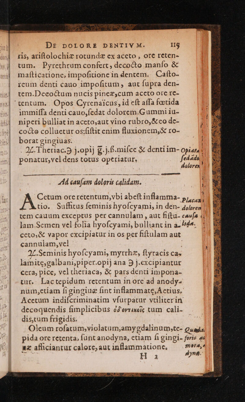 Dr porokRE DENTIVY M. IIS ris, ariftolochiz rotundz ex aceto , ore reten- tum. Pyrethrum confert, decocto manío &amp; mafíticatione; impofitione in dentem. Cato. icum denti cauo impofitum , aut fupra den- tem.Decoctum nucis pinez,cum accto ore rc- immilffa denti cauo,fedat dolorem.Gummi iu- niperi bülliatin aceto;aut vino rubro, &amp;eo de- cocte colluetur os:fiftit enim fluxionem,&amp; ro- borat gingiuas. luba | B . ZZ Theriac.D j.opij g.j.f.miíce denti im- opiar4 : ponatur,vel dens totus Operiatur, 0 fedada [ doloren!) CGIESCHEDEEURED - dd eat[atm doloris calidam. A Cetum oreretentum,vbi abeft inflamma- p, [ Xtio. Sufhtus feminis hyofcyami, in den- 4,152511] tem cauum exceptus per cannulam , aut fiftu- caufa à lam.Semen vel folia hyofcyami, bullianc in ace. ! ceto, &amp; vapor excipiatur in os per fiftulam aut | cannulam,vel i i .Seminis hyofcyami, mytrhe, flyracis ca» lamite;galbani;/piper.opij ana 9 j.excipiantur ccra, pice, vel theriaca, &amp; pars denti impona- tur... Lactepidum retentum in orc ad anody- num,etiam figingiug fint inflammate, Aetius. Acetum indifcriminatim vfurpatur vtiliterin decequendis fimplicibus oZorrixeic tum cali- dis.tum frigidis. : | Oleum rofatum;violatum,amy gdalinüm,te- Quads pida ore retenta; funt anodyna, etiam fi gingi. foris ac uz afhiciantur calore; aut inflammatione, meta, E u^ | m H a x isi: