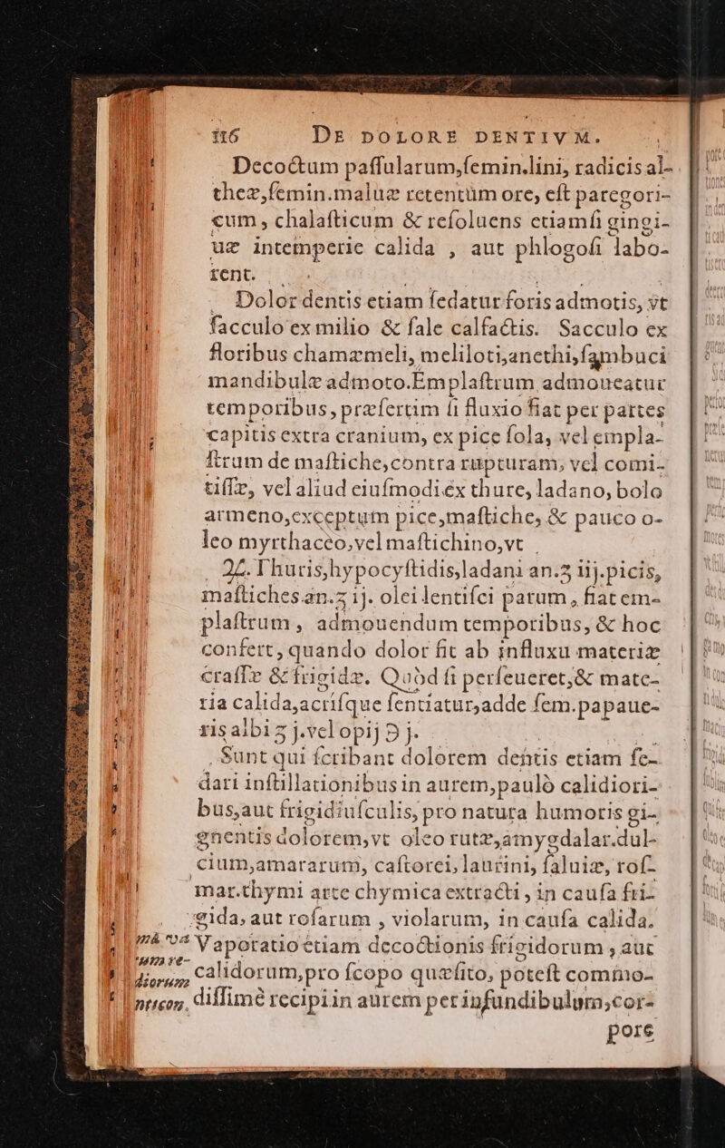 d P d » ] i6 Drs porLOoRE DENTIVXM. ! | i .. Deco&amp;um paffularum;femin.lini, radicis al- . |: thez,femin.malue retentüm ore, eft paregori- ||. MUR cum , chalafticum &amp; refoluens etiamfi gingi- lj uz intemperie calida , aut phlogofi labo- i| reno SENE TE | M . Dolor dentis etiam fedatur foris admotis, vt hl facculo ex milio &amp; fale calfactis. Sacculo ex ut floribus chamzmeli, meliloti;anethi;fambuci mandibule admoto.Emplaftrum admoueatuc. || | temporibus, prefertim (1 fluxio fiat per pattes [7 DE — capitisextra cranium, expicefola, velempla- [! A Itram de maftiche,contra rupturam, vel comi. INI tiffz, vel aliud eiufmodi éx thure, ladano, bolo j armeno,cxceptum pice,maftiche, &amp; pauco o- ll leo myrthaceo,vel maftichino,vt | LN , 2 Thurishypocyftidisladani an.5 iij. picis, mh maítiches.an.z 1j. olei lentifci patum, fiat em- TU plaftrum , admouendum temporibus, &amp; hoc 1 confert, quando dolor fit ab influxu materi A crafTe &amp; frigide. Quod fi perfeueret,&amp; matc- ria calida;acrifque fentiatur;adde fem.papaue- ris albis j.vclopij 9 j. | , Sunt qui fcribant dolorem deítis etiam fc- Ni dari infüillationibus in aurem,pauló calidiori- T bus,aut frigidiufculis, pro natura humorisgi-. - |' TI gnentis dolorem,vt oleo rutz,amysgdalar.dul- 4 cium;amararum, caftorei, laucini, faluiz, rof- ui mar.thymi arte chymica extracti , in caufa fri- j /gida; aut rofarum , violarum, in caufa calida. 11/75 77 Vaporatio étiam decoGionis frieidorum , auc P P calidorum,pro Ícopo quzfito, poteft commo- ! || 57/co7;, diim? recipiin aurem perinfundibulum;cor- pore gu rwos KCCOEENACEEONI ES US RT SRXS DT