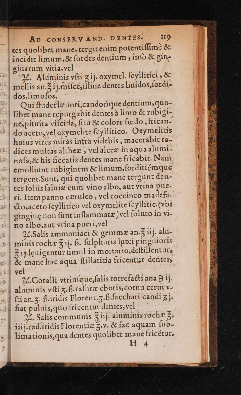 TRIS yr Uere c | Ap cONSERV AND. DENTES. 119 ! ees quolibet mane, tergit enim potentiffime &amp; | incidit limum,&amp; fordes dentium ; imb &amp; gin- | giuarum vitia, vel duet | | '27. Aluminis vftt z1j. oxymel. fcyllitici ; &amp; || mellis an.z ij. mifcejilline dentes liuidos,fordi- | dos.limofos. ' T | | ^| Quiftudetlzuori,candoríque denuum;quo- ^'] libet mane repurgabit dentes à limo &amp; rubigi- '' | nejypituita vifcida, fita &amp; colore fado; frican- !| do aceto, veloxymelite fcyllitico. Oxymelitis ! huius vires mirás infra videbis , macerabit ra-- !! | dices multas althez , velalcez in aqua alumi- i-| nofa,&amp; his ficcatis dentes mane fricabit. Nam i1 emolliunt rubiginem &amp; limum,forditiémque | tergent.Sunt; qui quolibet mane tergunt den- 151 tes foliisfaluie cum vino albo, aut vtina pue- ri. Item panno czruleo , vel coccinco madcfa- i| &amp;osaceto fcyllitico vel oxymelite fcyllitic.(vbi i^ | eingiug non funt inflammatz) vel foluto in vi- i| noalbo;aut vrina pueri, vel ji. | 2Z.-Salis ammoniaci &amp; gemmz an. iij. alu- i^ | minis rochz 2 ij. $. falphuris Iptei pinguioris v] Z ij.leuigentur imul in mortario,deftillenturs ;] vel «| 2Z.Coralli vtriufque,falis totrefacti ana 9 1j. i| alaminis vfti z.f.rafurz eboris,cornu ceruti v- i | ftian.z. f.iridis Florent.3.8.facchari candi 5j. il d fiat puluis,quo fricentut délices,yel ^^ v 22.Salis communis $ iij. aluminisroche z. ] iiij.rad.iridisFlorenuz v. &amp; fac aquam fub- ;, 1 limationis,qua dentes quolibet manc fricétur, H 4