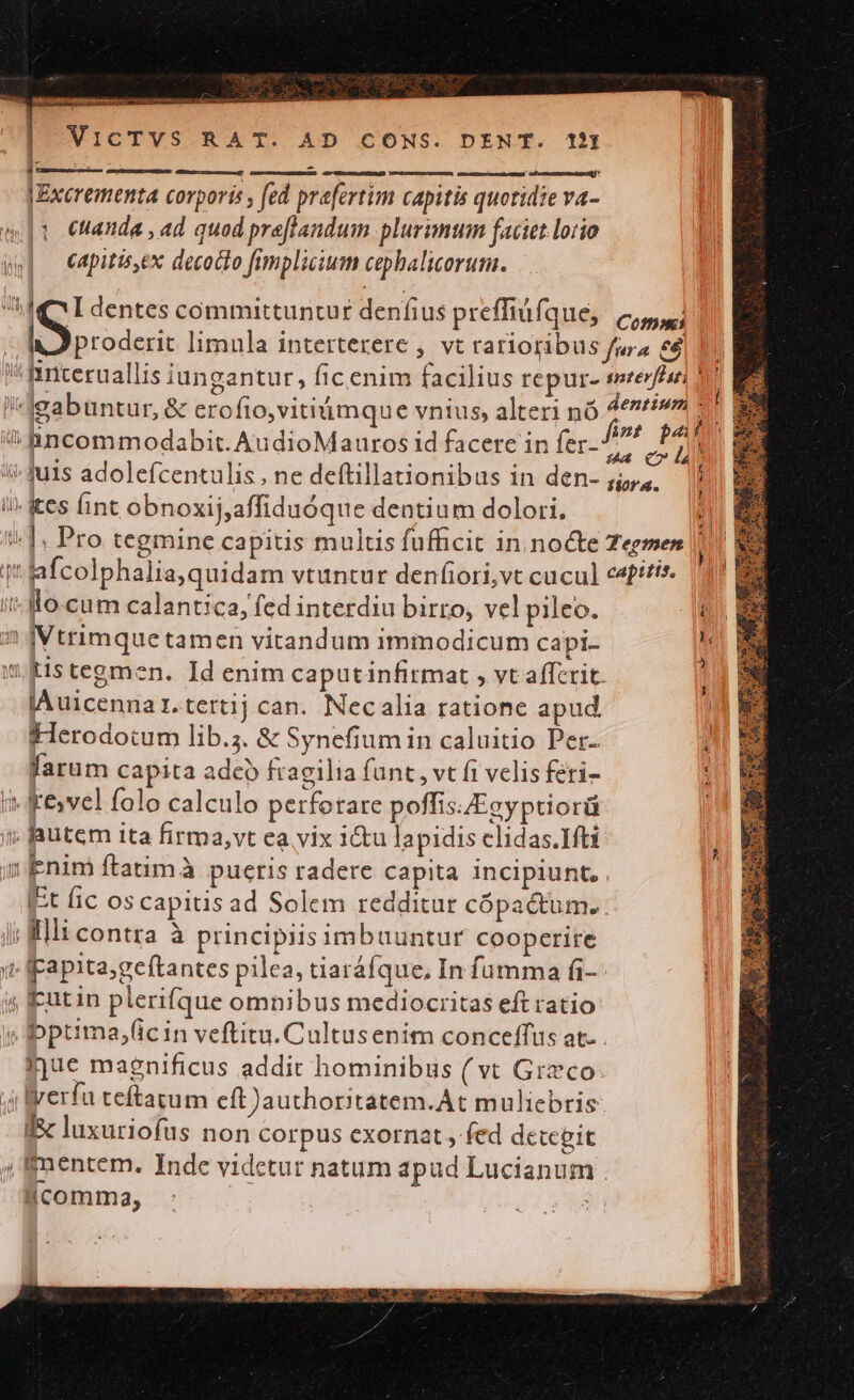 dU KT I lua |i uli inl VICTVS RAT. AD CONS. DENT. 1I  l Rm (d 1 JExerementa corporis , fed prafertim capitis quotidie va- (1 euanda , ad quod preflanduim plurimum faciet lotio capitiseX decoclo fimplicium cephalicorum. IQ IL dentes committuntur denfius preffiüfque, (c, I prodi: limula interterere , vt rarioribus fura e6 | hiriceruallis iungantut, ficenim facilius repur- soterfésti | gabuntur, &amp; crofio,vitiimque vnius, alteri nó AO Bincommodabit. AudioMauros id facere in fer. P4 ites int obnoxij,affiduóque dentium dolori. d |: Pro tegmine capitis multis fufficit in nocte Zegmen | afcolphalia,quidam vtuntur denfiori,vt cucul cefttts- — llo-cum calantica, fed interdiu birro, vel pileo. IVtrimquetamen vitandum immodicum capi. SédE xo ow lAuicennar.tertij can. Necalia ratione apud. Herodotum lib.;. &amp; Synefium in caluitio Per- UM. farum capita adco fragilia funt , vt fi velis feri- t| ME ke»vel folo calculo perfotare poffisEgyptiorü | hutem ita firma,vt ea vix i&amp;u lapidis clidas.1Hti Enim ftatuimà puctis radere capita incipiunt, . It fic os capitis ad Solem redditur cópactum. . illicontra à principiis imbuuntur cooperire Fapita;geftantes pilea, tiaráfque, In fumma fi-- rutin plerifque omnibus mediocritas eft ratio bptima,ficin veftitu. Cultusenim conceffus at. . mjue magnificus addit hominibus ( vt Greco Wverfu teftatum eít)authoritatem.At muliebris Ii luxuriofus non corpus exornat , fed detceit imentem. Inde vidctur natum apud Lucianum .