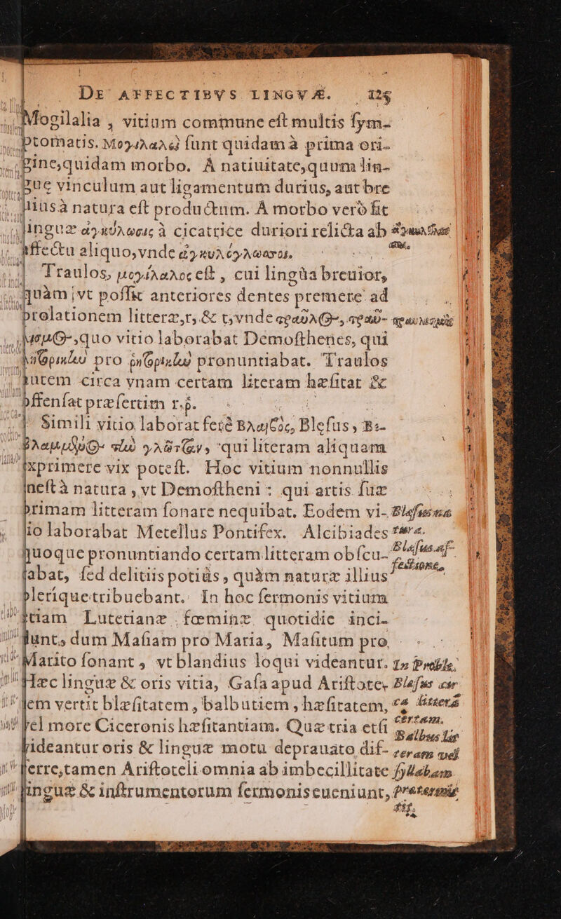 22 MIN | . Dr AFFECTIBYS LINGV/É. ig f i Mogilalia , Vitium commune eft multis fym- ptomatis. M034AaA 6i fant quidam à à prima ori- ; Bine ;quidam motbo. À À natiuitate; quum lig Bue viticilm aut lizamentum durius, aat bre ias à natura eft produ Ctm. À morbo vero fic Jinguz a2UAGGI; À Cicatrice duriori relicka ab uda | 13 ^ Mfc&amp;u ali iquo,vnde £?xvA cyAvaai. Peas 5 Ld » Traulos, HoyiaNoc Cf , cui lingüa breniod; 4 quàm] ivt poffit anteriores dentes) premere ad |... , Bieladüouca litterz,r,.&amp; c vndeseasAQ-,. TOaU- TeacMzADE |l uu G-,quo vitio laborábigt Demofthenes, qui : S e pro nop lug | pronuntliabat. Traolos hy dutem circa vnam certam literam hzfitar 2 Mienfat paertim nj. i (4 S$imili viuo laborat feré Baa (Ci, B Blefus ,-8; » R BhenuSog- lu) y AUT, qui literam aliquam . fxprimere vix poteft. Hoc vitium cightfte | üeft à natura , vt Demoftheni : qui artis füz . NB primam litteram fonare nequibat, Eodem vi- Z/sfases (011 B iio laborabat Metellus Pontifex. Alcibiades? — 71 quoque pronuntiando certam litteram obf (cu. A , labat, Íed delitiis de quàm naturz illius 7 Pleriquetribuebant.: In hoc fermonis vitium iiam Lutedanz fceminz. quotidie inci. | Bunt, dum Mafiam pro Maria, Mafitum ptó — .:4 arto fonant , vt blandius loqui videantur. zz rabie; zclinguz &amp; oris vitia, Gafaapud Ariftote, Blefus aur I. lem SB BE HERE: balbutiem, hzfitatem, *4 &amp;sterá wl 'el more Ciceronis hzfitantiam. Quz tria etf yo deantur oris &amp; lingue motu deprauato dif. vd erre,tamen Ariftoteli: omnia ab imbecillitate /jebasm ingüg &amp; inftrumentorum Íermoniscueniunt, P'e£eremi 2 gif.