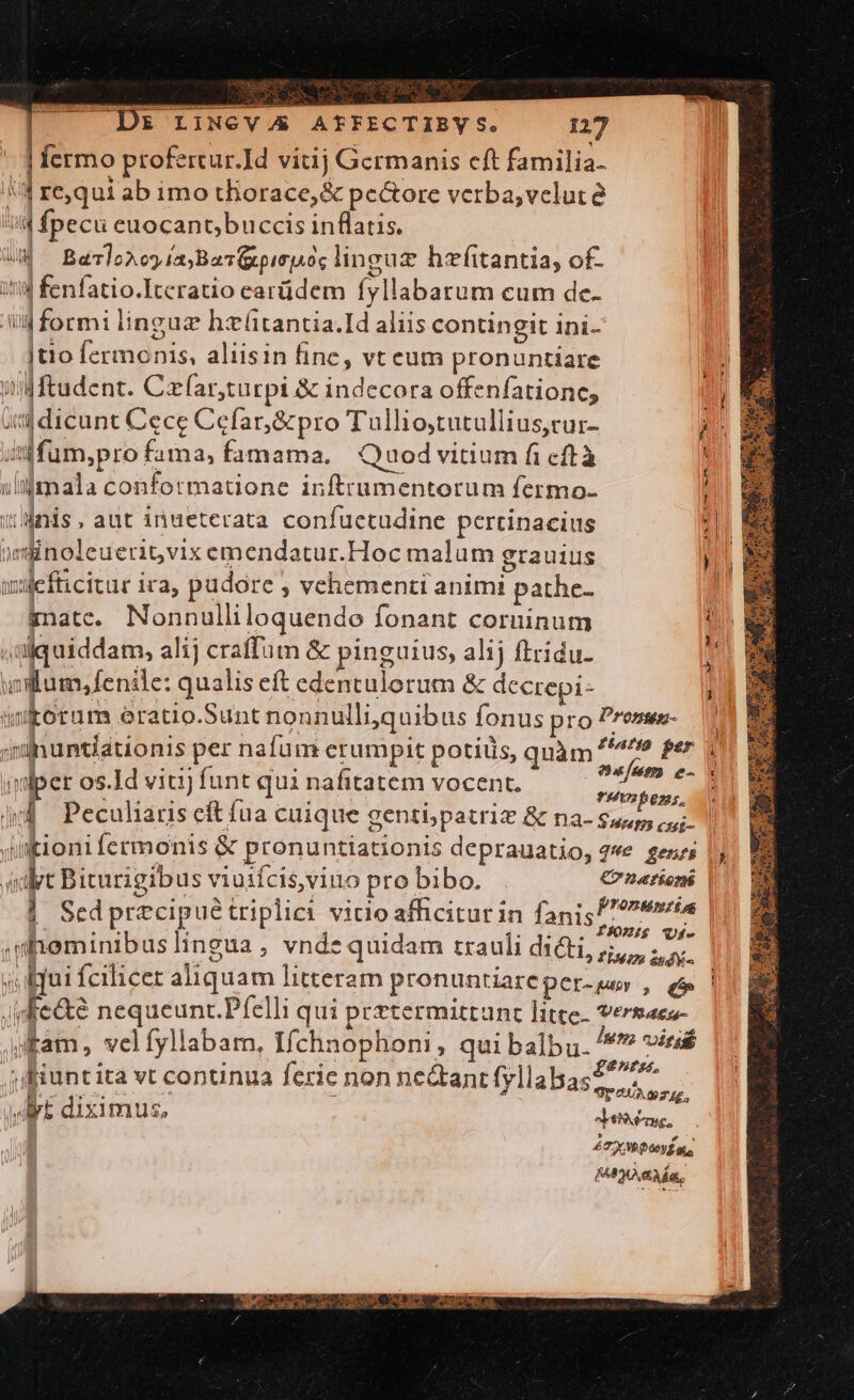 | fermo profertur.]d vitij Germanis cft familia. 5 : requi ab imo tliorace,&amp; pectore verba,vcluté i4 fpecu euocant;buccis inflatis. a Baloxoy iaBav(apisjAoe linguz hzítantia, of. itid fenfatio.Itcratio earüdem fyllabarum cum de. iid formi linguz hxütantia.Id aliis contingit ini- jtio fermonis, aliisin finc, vt eum pronuntiare wWftudent. Czfar,turpi &amp; indecora offenfationc, 4 dicunt Cece Cefar,&amp;pro Tullio,tutullius,cur- à inffum,pro fama, famama. Quod vitium fi cftà iljmala conformatione inftrumentorum fermo- i'unis , aut inueterata confuctudine pertinacius 4n )minoleuerit,vix emendatur.Hoc malum grauius pu wtlefticitur ira, pudore ; vehementi animi pathe- | gate. Nonnulliloquendo fonant coruinum UN - ,tüiquiddam, alij craffum &amp; pinguius, alij ftridu- uum, fenile: qualis eft edentulorum &amp; decrepi- imkorum oratio.Sunt nonnulliquibus fonus pro Prense- iinuntiationis per nafum erumpit potiüs, qnàm ^^^? fer | | dius jo nuum e- x idper os.Id viti) funt qui nafitatem vocent. Masc. ; jy Peculiaris eft fua cuique genti; patriz &amp; na- S Hat ctui- ' intioni fermonis &amp; pronuntiationis deprauatio, 42*e genzi «dpt Biturigibus viuifcis, vino probibo. . Cr nationi | Sedprecipué triplici vitio afficitur in fanis ren .mheminibuslingua, vnde quidam trauli dACEL, $1, afi j iqui fcilicet aliquam litteram pronuntiareper-sey , e | vfe&amp;e nequeunr.Pfelli qui prrtermittunt litte. vermaes- jam, velfyllabam, Ifchnophoni, qui balbu. /**? vies ) uL ; : ; enis, ;ifiuntita vt conunua ferie non ne&amp;anrt fyllabasz^ i m yt diximus, Jede, PTT PA Lit C TYTS