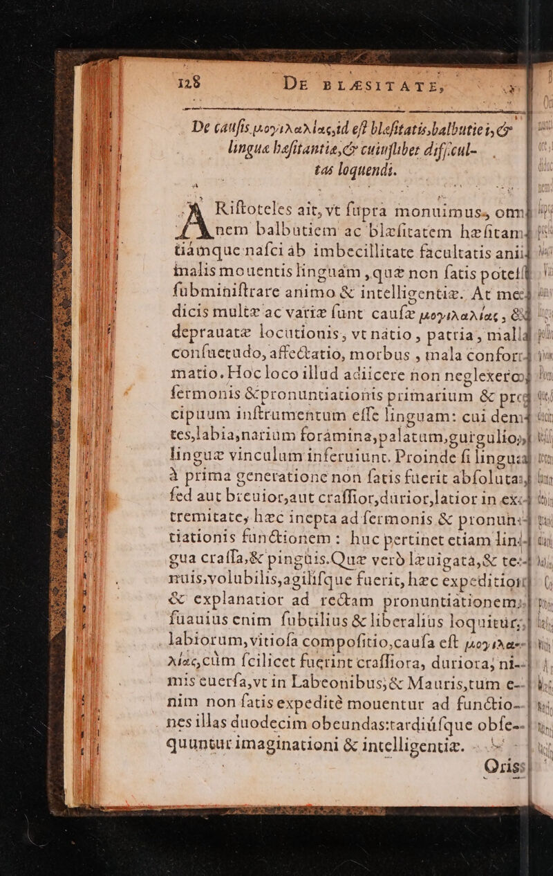 d y ó DE BL/ASITATE, 125 j| M AY i : ! ; «Ade v Ma De (attfis soya adnestd eff blefitatis.balbutiei, cy | Jp lingue bafitantise c cuiufuber difiieul- m n i tas loquendi. Wi od í 4A à Aaa : i! ME d ^X Riftoteles ait, vt fapra monuimus. onnj [ A ses balbutiem ac blaefitatem hz fitam] tamque nafci áb imbecillitate facultatis anii] inalis mouentis linguam quz non fatis poti I fubminiftrare animo &amp; intellieentig./ At mec] i | dicis multz ac variz (unt. caufz poi aA ac , 8 NE deprauate locutionis, vt natio , pattia , mall4 polt eI coníuetudo, affe&amp;tatio, morbus , mala conforr] i» EM matio. Hocloco illud adiicere non neglexero] lu fermonis &amp;pronuntiationis primarium &amp; pred d ul cipuum inftrumentum elfe linguam: cui dem4 tui ILS tes,labia,narium foràámina;palatum,gurgulioy] t BUE. linguz vincalum inferuiunc Proinde fi linguza] te a à prima generatione non fatis füerit abfoluta:j ln ] il fed aut bzeuior,aut craffior,dürior latior in exc] tj  tremitatey hzc inepta ad fermonis &amp; pronun] t j | tiauonis functionem: huc pertinet ctiam lin: (n t gua craffa;&amp; pingüis.Quz verb lzuigata,&amp; tes] u. nuis,volubilis,agilifque faerit; hec expeditio]. (; R &amp; explanauor ad rectam pronuntiationem;.] n fuauius enim. fubülius &amp; liberalius loquitur] i; am ..., labiorum,vitiofa compofitio,caufa cft 140) 1 te | M | Adae cim fcilicet fuerint craffiora, duriora; ni--|: | mis euerfa,vt in Labeonibus;&amp; Mauris,tum e--| b di nim non fatis expedité mouentur ad functio--| : nes illas duodecim obeundas:tardidfque obfe-- | i; quuntur imaginationi &amp; intelligentia. Oris: AP, Ae d OE Sp Dei Ul AY RC