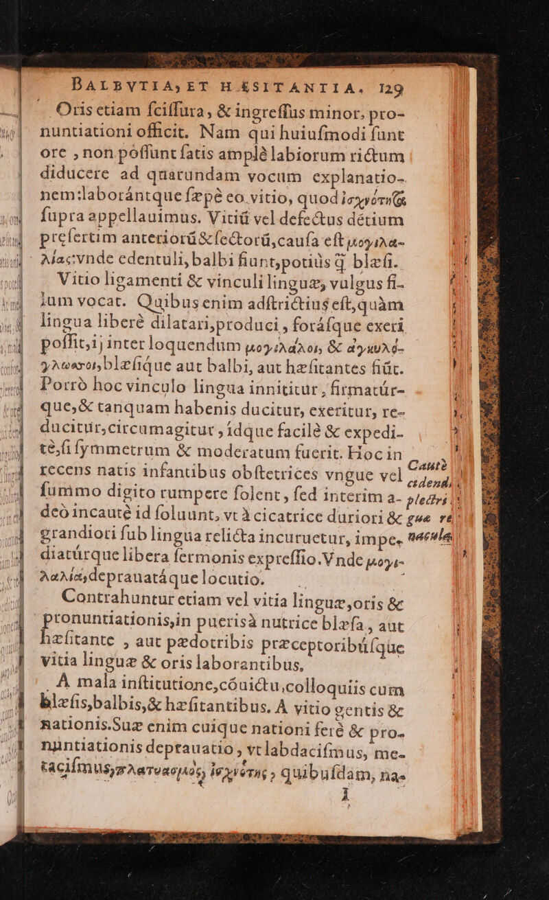 ac ES - nx MER -vor-2e CT Ine, A — TA ue NR NS R 3 F4 mc mag : -—€— MÀ z x ETE m x DALBVTIA;ET H ÉSITANTIA,. 129 Oris ctiam fciffura, &amp; ingreffus minor. pro- nuntiationi officit. Nam qui huiufmodi funt ore , non poffunt fatis amplé labiorum rictum diducere ad quarundam vocum explanatio-. nem:laborántque fzpé eo.vitio, quod izyérw(x fupra appellauimus. Vitiü vel defectus détium prefertim anteriorü&amp; (ectorü,caufa eft voy a- Alacvnde edentuli, balbi hiunt;potids q blefi. sh Vitio ligamenti &amp; vinculi linguz; vulgus fi- / jum vocat. Quibusenim adftrictius eft,quàm lingua libere dilatari;produci, foráíque exeri il poffit,ij inter loquendum uoi dioi &amp; d»yuuAd- 4 yAtosxorblzíiQue aut balbi, aut hefitantes fiüt. hi Porró hoc vinculo lingua innititur , firmatür- in que; &amp; tanquam habenis ducitur, exeritur, re- Yi ducitur,circumagitut idque facile &amp; expedi- * tfi ymmetrum &amp; moderatum fuerit. Hoc in cu ^n recens natis infanübus obftetrices vngue vel ;,, 4 fummo digito rumpere folent, fed interim a. pletri ls! &amp; deó incaute id foluunt, vt à cicatrice duriori &amp; gwe rà. grandiori fub lingua relicta incuruetur, impe. naculas diatürque libera fermonis expreffio.V nde poy,- A&amp;Mea,deprauatáquelocutio. ^. g Contrahuntur etiam vel vitía linguz;oris &amp; pronuntiationis;in puerisà nutrice blzfa, aut hzítante , aut pedotribis ptzceptoribü(qüe vitia lingue &amp; oris laborantibus, ..À mala inftitutione,cóui&amp;u,colloquiis cum blzfs,balbis,&amp; hzfitantibus. A vitio centis &amp; Rationis.Suz enim cuique nationi feià &amp; pro- nantiationis deptauatio , vtlabdacifmus, me. tacilm Wy Ae ToRojA0, Wyverag ; quibufdam, na- | i