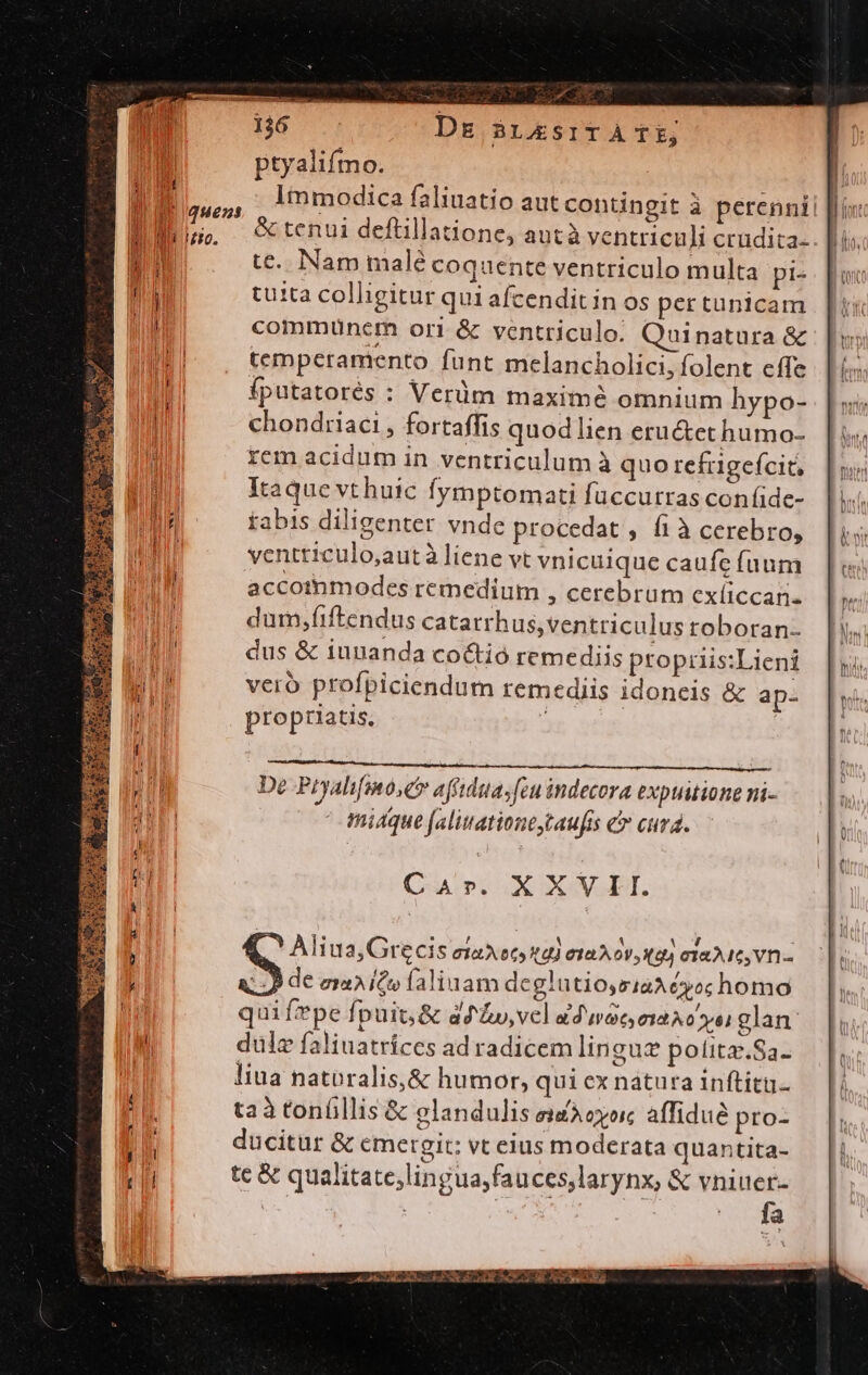 Pe. un ptyalifmo. Immodica faliuatio autcontingit à perenni &amp; tenui deftillatione, autà ventriculi crudita- te. Nam malé coquente ventriculo multa pi- tuita colligitur qui afcendit in os pertunicam commuünem ori &amp; ventriculo. Quinatura &amp; temperamento funt melancholici, folent cíTe fputatorés : Verüm maximé omnium hypo- chondriaci , fortaffis quod lien eructet humo- rem acidum in ventriculum à quo refrgefcit Itaque vt huic fymptomati fuüccutras confide- tabis diligenter vnde procedat , í1à cerebro, ventticulo,autà liene vt vnicuique caufe (aum accoimodes remedium , cerebrum exíiccan- dum;fiftendus catarrh us,ventriculus roboran- dus &amp; iuuanda coctió remediis propruis:Lieni vero profpiciendum remediis idoneis &amp; ap- propriatis, | aCzipidgpe nup er ban De Pryalifmo,ér affidttasfeu indecora expuitione ni- | midque faliuationestaufis &amp; curd. Car. XXVII. Aliua,Grecis eiaxecy td) ejaA 0v, 49) cTaMc Vn - LÀ de emite faliuam deglutioysiaA yo; homo qui fpe Ípuit; &amp; ad &amp;y,vecl ad noc C10 Sy) glan duülz faliuatríces ad radicem linguz potitz.Sa- liua natoralis,&amp; humor, qui ex natura inftitu. taà tonfillis &amp; elandulis eiZAoyorc affidué pro- ducitur &amp; emergit: vt eius moderata quantita- tc &amp; qualitate;lingua,fauces,larynx, &amp; Wes | v M FRCR GACCHNENICHETI ES. o rcm