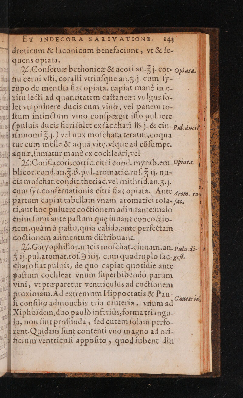 ] droticum Hc oui benefaciunt ; iis |o opiata. nón ü £.Conferug bethonicz &amp; acori an.Z j. cor- Opiata. | | nu cerui víti, coralli vtriufque an.5.j. cam p il zà ipo de mentha fiac opiata, capiat mané 1n ix] xitu 1 le&amp;i ad quantitatem caftanez: vulcus (a. ya let vti paluere ducis cum vino , vel panem to- 4 ftum intin&amp;tum vino ton ifto puluei IE c i] (paluis ducis fieri folet ex facchari 15. 4M Pud.do; id ill rífamomi zd ) vel nux mofchat aceratucoqua j Jj tur cm melle &amp; aquá vite, víquead cófümpt. | iij aqua, fumatur mané ex cochleári,vel |. 2:Confacorscerüc.ckti cond. myrab.em. Oprata. 3 «|| blicor. cond.an.2.fS.pul.a aromatic, rof. 5 1j. nu- f jl cis nyoíchar. boli di: theciac. vel imithri id an... | s cam fyr.c -'onfetuationis citri fiat opiata. Ànte 5,5. » j| partum capíat tabellam vnam aromatic! rofa. /zr, j ;]| taut hoc puluere« co tionem adiuuante:xnalo ' .] enim fumi ante paítam queiuuant concoctio- i jj] nem,quàm à paftu;quia calida;ante perfectam jl puo: xem alimentum diftribuanz. | 2L. ;.Garyophillor.nucis moíchat.cinnam.an. puts. di- 19 5.5 pul aromat.rof.5 1114. cam quadruplo fac. ref. ] €haro fiat puluis, de quo capiat el it'otidie ante ]patucs cochlear vnum fuperbibendo parun À vini, vt Prepee tur ventriculusad coctionem ; | proxinram. Ad extcemum Hippoctatis &amp; Pau- lli confilio admóucbis tria ca uteria , vium ad | xi p hoidem,duo paulo inferiüs.format: angu. j 1a, non fint pr Heads. fed cutem iei p. erfo. : | tent. Quidam funt contenti yno magno ad ori- CAII 87 14,
